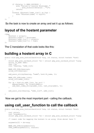 if ($status != ARES_SUCCESS) {
             echo "Failed to resolve $hostname: "
                 . ares_strerror($status) . "n";
             return;
         }
         foreach ($hostent['addr_list'] as $ip) {
             echo "$hostent[name] -> $ipn";
         }
     }
?>

So the task is now to create an array and set it up as follows:

layout of the hostent parameter
<?php
    $hostent = array();
    $hostent['name'] = $hostname;
    $hostent['addr_list'] = array();
    $hostent['addr_list'][] = $ip1;
?>

The C translation of that code looks like this:

building a hostent array in C
static void php_ares_hostcallback(void *arg, int status, struct hostent *host)
{
    struct php_ares_callback_struct *cb = (struct php_ares_callback_struct *)arg;
    struct in_addr addr;
    char **p;
    zval *hearray, *addr_list;

     MAKE_STD_ZVAL(hearray);
     array_init(hearray);

     add_assoc_string(hearray, "name", host->h_name, 1);

     MAKE_STD_ZVAL(addr_list);
     array_init(addr_list);

     for (p = host->h_addr_list; *p; p++) {
         memcpy(&addr, *p, sizeof(addr));
         add_next_index_string(addr_list, inet_ntoa(addr), 1);
     }

     add_assoc_zval(hearray, "addr_list", addr_list);

}

Now we get to the most important part - calling the callback.

using call_user_function to call the callback
static void php_ares_hostcallback(void *arg, int status, struct hostent *host)
{
    zval retval;
    zval *arguments[3];
    struct php_ares_callback_struct *cb = (struct php_ares_callback_struct *)arg;

     /* insert code for mapping the hostent to an array (from above) here */

     arguments[0] = cb->arg;

     MAKE_STD_ZVAL(arguments[1]);
     ZVAL_LONG(arguments[1], status);
 