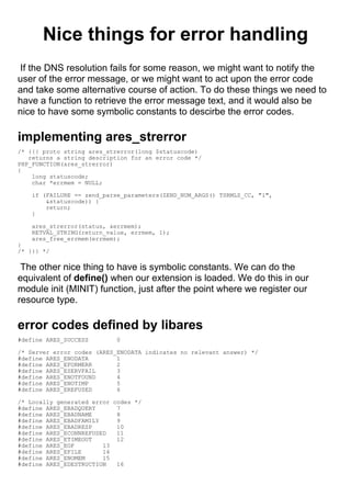 Nice things for error handling
 If the DNS resolution fails for some reason, we might want to notify the
user of the error message, or we might want to act upon the error code
and take some alternative course of action. To do these things we need to
have a function to retrieve the error message text, and it would also be
nice to have some symbolic constants to descirbe the error codes.

implementing ares_strerror
/* {{{ proto string ares_strerror(long $statuscode)
   returns a string description for an error code */
PHP_FUNCTION(ares_strerror)
{
    long statuscode;
    char *errmem = NULL;

    if (FAILURE == zend_parse_parameters(ZEND_NUM_ARGS() TSRMLS_CC, "l",
        &statuscode)) {
        return;
    }

    ares_strerror(status, &errmem);
    RETVAL_STRING(return_value, errmem, 1);
    ares_free_errmem(errmem);
}
/* }}} */

 The other nice thing to have is symbolic constants. We can do the
equivalent of define() when our extension is loaded. We do this in our
module init (MINIT) function, just after the point where we register our
resource type.

error codes defined by libares
#define ARES_SUCCESS        0

/* Server error codes (ARES_ENODATA indicates no relevant answer) */
#define ARES_ENODATA        1
#define ARES_EFORMERR       2
#define ARES_ESERVFAIL      3
#define ARES_ENOTFOUND      4
#define ARES_ENOTIMP        5
#define ARES_EREFUSED       6

/* Locally generated error codes */
#define ARES_EBADQUERY      7
#define ARES_EBADNAME       8
#define ARES_EBADFAMILY     9
#define ARES_EBADRESP       10
#define ARES_ECONNREFUSED   11
#define ARES_ETIMEOUT       12
#define ARES_EOF        13
#define ARES_EFILE      14
#define ARES_ENOMEM     15
#define ARES_EDESTRUCTION   16
 