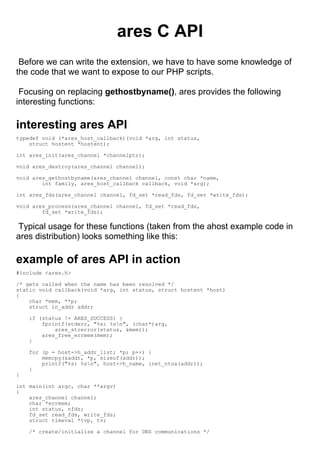 ares C API
 Before we can write the extension, we have to have some knowledge of
the code that we want to expose to our PHP scripts.

 Focusing on replacing gethostbyname(), ares provides the following
interesting functions:

interesting ares API
typedef void (*ares_host_callback)(void *arg, int status,
    struct hostent *hostent);

int ares_init(ares_channel *channelptr);

void ares_destroy(ares_channel channel);

void ares_gethostbyname(ares_channel channel, const char *name,
        int family, ares_host_callback callback, void *arg);

int ares_fds(ares_channel channel, fd_set *read_fds, fd_set *write_fds);

void ares_process(ares_channel channel, fd_set *read_fds,
        fd_set *write_fds);

 Typical usage for these functions (taken from the ahost example code in
ares distribution) looks something like this:

example of ares API in action
#include <ares.h>

/* gets called when the name has been resolved */
static void callback(void *arg, int status, struct hostent *host)
{
    char *mem, **p;
    struct in_addr addr;

    if (status != ARES_SUCCESS) {
        fprintf(stderr, "%s: %sn", (char*)arg,
            ares_strerror(status, &mem));
        ares_free_errmem(mem);
    }

    for (p = host->h_addr_list; *p; p++) {
        memcpy(&addr, *p, sizeof(addr));
        printf("%s: %sn", host->h_name, inet_ntoa(addr));
    }
}

int main(int argc, char **argv)
{
    ares_channel channel;
    char *errmem;
    int status, nfds;
    fd_set read_fds, write_fds;
    struct timeval *tvp, tv;

    /* create/initialize a channel for DNS communications */
 