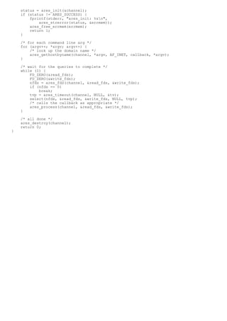 status = ares_init(&channel);
    if (status != ARES_SUCCESS) {
        fprintf(stderr, "ares_init: %sn",
            ares_strerror(status, &errmem));
        ares_free_errmem(errmem);
        return 1;
    }

    /* for each command line arg */
    for (argv++; *argv; argv++) {
        /* look up the domain name */
        ares_gethostbyname(channel, *argv, AF_INET, callback, *argv);
    }

    /* wait for the queries to complete */
    while (1) {
        FD_ZERO(&read_fds);
        FD_ZERO(&write_fds);
        nfds = ares_fds(channel, &read_fds, &write_fds);
        if (nfds == 0)
            break;
        tvp = ares_timeout(channel, NULL, &tv);
        select(nfds, &read_fds, &write_fds, NULL, tvp);
        /* calls the callback as appropriate */
        ares_process(channel, &read_fds, &write_fds);
    }

    /* all done */
    ares_destroy(channel);
    return 0;
}
 