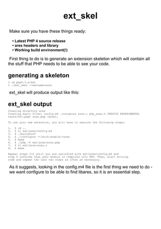 ext_skel
Make sure you have these things ready:

     • Latest PHP 4 source release
     • ares headers and library
     • Working build environment(!)

 First thing to do is to generate an extension skeleton which will contain all
the stuff that PHP needs to be able to see your code.

generating a skeleton
% cd php4.3.x/ext
% ./ext_skel --extname=ares

ext_skel will produce output like this:

ext_skel output
Creating directory ares
Creating basic files: config.m4 .cvsignore ares.c php_ares.h CREDITS EXPERIMENTAL
tests/001.phpt ares.php [done].

To use your new extension, you will have to execute the following steps:

1.    $   cd ..
2.    $   vi ext/ares/config.m4
3.    $   ./buildconf
4.    $   ./configure --[with|enable]-ares
5.    $   make
6.    $   ./php -f ext/ares/ares.php
7.    $   vi ext/ares/ares.c
8.    $   make

Repeat steps 3-6 until you are satisfied with ext/ares/config.m4 and
step 6 confirms that your module is compiled into PHP. Then, start writing
code and repeat the last two steps as often as necessary.

As it suggests, looking in the config.m4 file is the first thing we need to do -
we want configure to be able to find libares, so it is an essential step.
 