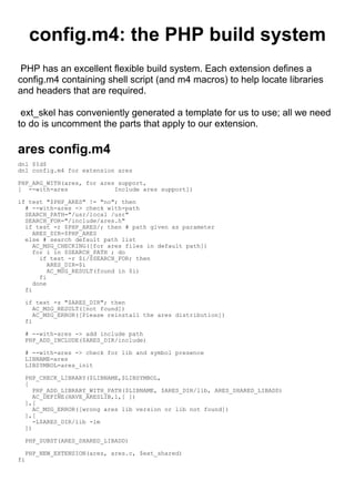 config.m4: the PHP build system
 PHP has an excellent flexible build system. Each extension defines a
config.m4 containing shell script (and m4 macros) to help locate libraries
and headers that are required.

 ext_skel has conveniently generated a template for us to use; all we need
to do is uncomment the parts that apply to our extension.

ares config.m4
dnl $Id$
dnl config.m4 for extension ares

PHP_ARG_WITH(ares, for ares support,
[ --with-ares              Include ares support])

if test "$PHP_ARES" != "no"; then
  # --with-ares -> check with-path
  SEARCH_PATH="/usr/local /usr"
  SEARCH_FOR="/include/ares.h"
  if test -r $PHP_ARES/; then # path given as parameter
     ARES_DIR=$PHP_ARES
  else # search default path list
     AC_MSG_CHECKING([for ares files in default path])
     for i in $SEARCH_PATH ; do
       if test -r $i/$SEARCH_FOR; then
          ARES_DIR=$i
          AC_MSG_RESULT(found in $i)
       fi
     done
  fi

  if test -z "$ARES_DIR"; then
     AC_MSG_RESULT([not found])
     AC_MSG_ERROR([Please reinstall the ares distribution])
  fi

  # --with-ares -> add include path
  PHP_ADD_INCLUDE($ARES_DIR/include)

  # --with-ares -> check for lib and symbol presence
  LIBNAME=ares
  LIBSYMBOL=ares_init

  PHP_CHECK_LIBRARY($LIBNAME,$LIBSYMBOL,
  [
     PHP_ADD_LIBRARY_WITH_PATH($LIBNAME, $ARES_DIR/lib, ARES_SHARED_LIBADD)
     AC_DEFINE(HAVE_ARESLIB,1,[ ])
  ],[
     AC_MSG_ERROR([wrong ares lib version or lib not found])
  ],[
     -L$ARES_DIR/lib -lm
  ])

  PHP_SUBST(ARES_SHARED_LIBADD)

  PHP_NEW_EXTENSION(ares, ares.c, $ext_shared)
fi
 
