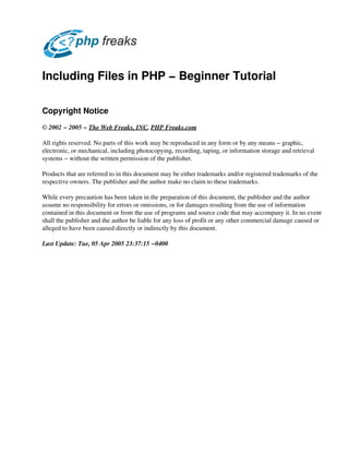 Including Files in PHP − Beginner Tutorial

Copyright Notice
© 2002 − 2005 − The Web Freaks, INC, PHP Freaks.com

All rights reserved. No parts of this work may be reproduced in any form or by any means − graphic,
electronic, or mechanical, including photocopying, recording, taping, or information storage and retrieval
systems − without the written permission of the publisher.

Products that are referred to in this document may be either trademarks and/or registered trademarks of the
respective owners. The publisher and the author make no claim to these trademarks.

While every precaution has been taken in the preparation of this document, the publisher and the author
assume no responsibility for errors or omissions, or for damages resulting from the use of information
contained in this document or from the use of programs and source code that may accompany it. In no event
shall the publisher and the author be liable for any loss of profit or any other commercial damage caused or
alleged to have been caused directly or indirectly by this document.

Last Update: Tue, 05 Apr 2005 23:37:15 −0400
 