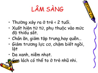 LÂM SÀNG
• Th ng x y ra tr < 2 tu i.ườ ả ở ẻ ổ
• Xu t hi n t t , ph thu c vào m cấ ệ ừ ừ ụ ộ ứ
đ thi u s t.ộ ế ắ
• Chán ăn, gi m t p trung,hay quên…ả ậ
• Gi m tr ng l c c , ch m bi t ng i,ả ươ ự ơ ậ ế ồ
l tậ
• Da xanh, niêm nh t.ạ
• Gan lách có th to tr nhũ nhi.ể ở ẻ
 