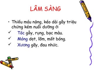 LÂM SÀNG
• Thi u máu n ng, kéo dài gây tri uế ặ ệ
ch ng kém nuôi d ng :ứ ưỡ ở
 Tóc g y, r ng, b c màu.ẫ ụ ạ
 Móng d t, lõm, m t bóng.ẹ ấ
 X ngươ gãy, đau nh c.ứ
 