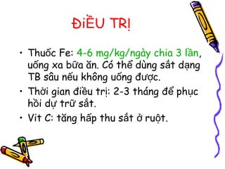 Đi U TRỀ Ị
• Thu c Fe:ố 4-6 mg/kg/ngày chia 3 l nầ ,
u ng xa b a ăn. Có th dùng s t d ngố ữ ể ắ ạ
TB sâu n u không u ng đ c.ế ố ượ
• Th i gian đi u tr : 2-3 tháng đ ph cờ ề ị ể ụ
h i d tr s t.ồ ự ữ ắ
• Vit C: tăng h p thu s t ru t.ấ ắ ở ộ
 