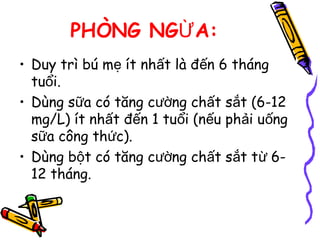 PHÒNG NG A:Ừ
• Duy trì bú m ít nh t là đ n 6 thángẹ ấ ế
tu i.ổ
• Dùng s a có tăng c ng ch t s t (6-12ữ ườ ấ ắ
mg/L) ít nh t đ n 1 tu i (n u ph i u ngấ ế ổ ế ả ố
s a công th c).ữ ứ
• Dùng b t có tăng c ng ch t s t t 6-ộ ườ ấ ắ ừ
12 tháng.
 