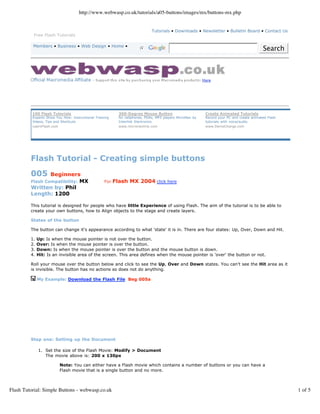 http://www.webwasp.co.uk/tutorials/a05-buttons/images/mx/buttons-mx.php


                                                                              Tutorials • Downloads • Newsletter • Bulletin Board • Contact Us
          Free Flash Tutorials

          Members • Business • Web Design • Home •
                                                                                                                                           Search




          100 Flash Tutorials                              360-Degree Mouse Button                         Create Animated Tutorials
          Experts Show You How: Instructional Training     for cellphones, PDAs, MP3 players MicroNav by   Record your PC and create animated Flash
          Videos, Tips and Shortcuts                       Interlink Electronics                           tutorials with voice/audio.
          LearnFlash.com                                   www.micronavlink.com                            www.DemoCharge.com




         Flash Tutorial - Creating simple buttons
         005   Beginners
                          MX
         Flash Compatibility:                      For   Flash MX 2004 click here
         Written by: Phil
         Length: 1200

         This tutorial is designed for people who have little Experience of using Flash. The aim of the tutorial is to be able to
         create your own buttons, how to Align objects to the stage and create layers.

         States of the button

         The button can change it's appearance according to what 'state' it is in. There are four states: Up, Over, Down and Hit.

         1.   Up: Is when the mouse pointer is not over the button.
         2.   Over: Is when the mouse pointer is over the button.
         3.   Down: Is when the mouse pointer is over the button and the mouse button is down.
         4.   Hit: Is an invisible area of the screen. This area defines when the mouse pointer is 'over' the button or not.

         Roll your mouse over the button below and click to see the Up, Over and Down states. You can't see the Hit area as it
         is invisible. The button has no actions so does not do anything.

              My Example: Download the Flash File Beg 005a




         Step one: Setting up the Document

              1. Set the size of the Flash Movie: Modify > Document
                 The movie above is: 200 x 130px

                         Note: You can either have a Flash movie which contains a number of buttons or you can have a
                         Flash movie that is a single button and no more.



Flash Tutorial: Simple Buttons - webwasp.co.uk                                                                                                        1 of 5
 