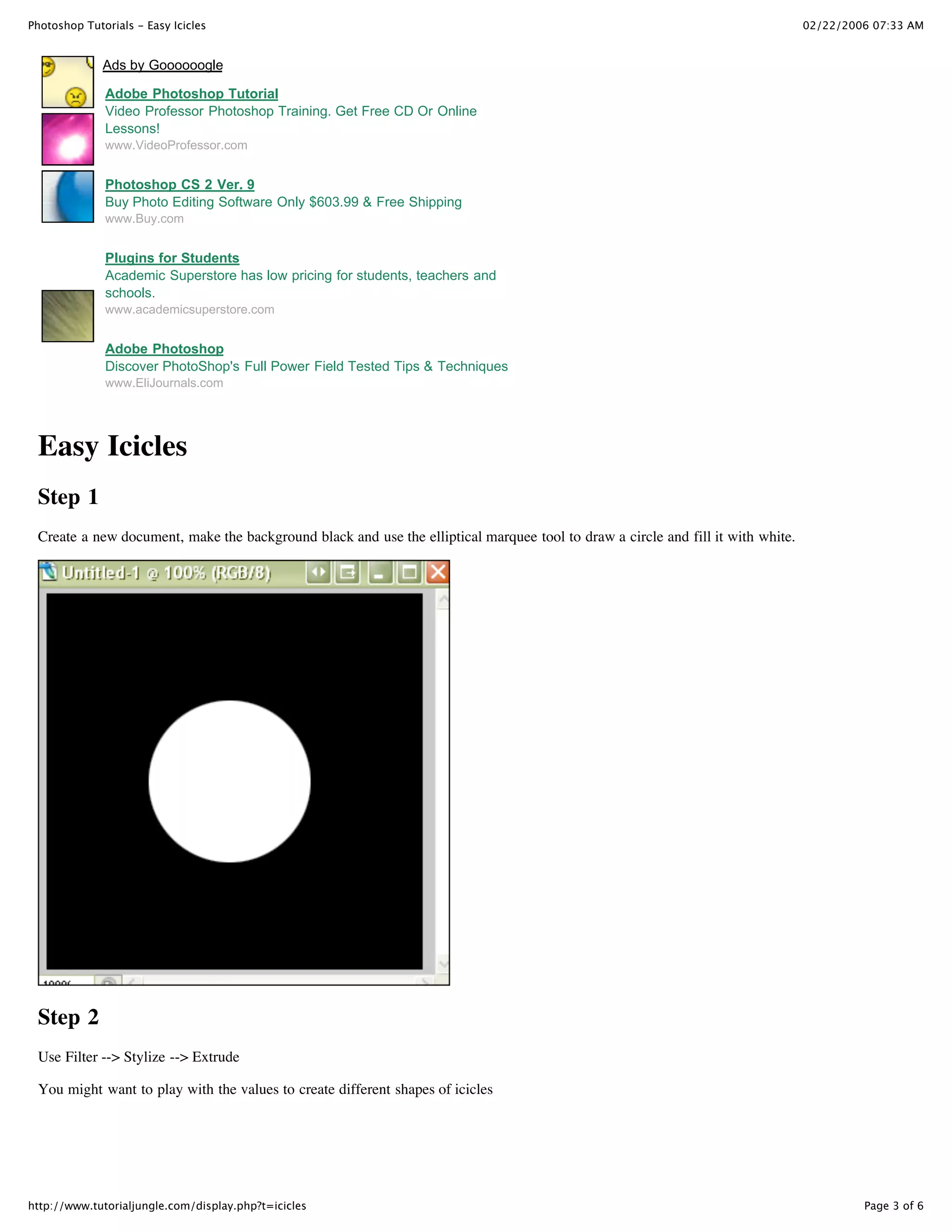 Photoshop Tutorials - Easy Icicles                                                                                               02/22/2006 07:33 AM


              Ads by Goooooogle

              Adobe Photoshop Tutorial
              Video Professor Photoshop Training. Get Free CD Or Online
              Lessons!
              www.VideoProfessor.com


              Photoshop CS 2 Ver. 9
              Buy Photo Editing Software Only $603.99 & Free Shipping
              www.Buy.com


              Plugins for Students
              Academic Superstore has low pricing for students, teachers and
              schools.
              www.academicsuperstore.com


              Adobe Photoshop
              Discover PhotoShop's Full Power Field Tested Tips & Techniques
              www.EliJournals.com




 Easy Icicles
 Step 1
 Create a new document, make the background black and use the elliptical marquee tool to draw a circle and fill it with white.




 Step 2
 Use Filter --> Stylize --> Extrude

 You might want to play with the values to create different shapes of icicles




http://www.tutorialjungle.com/display.php?t=icicles                                                                                       Page 3 of 6
 