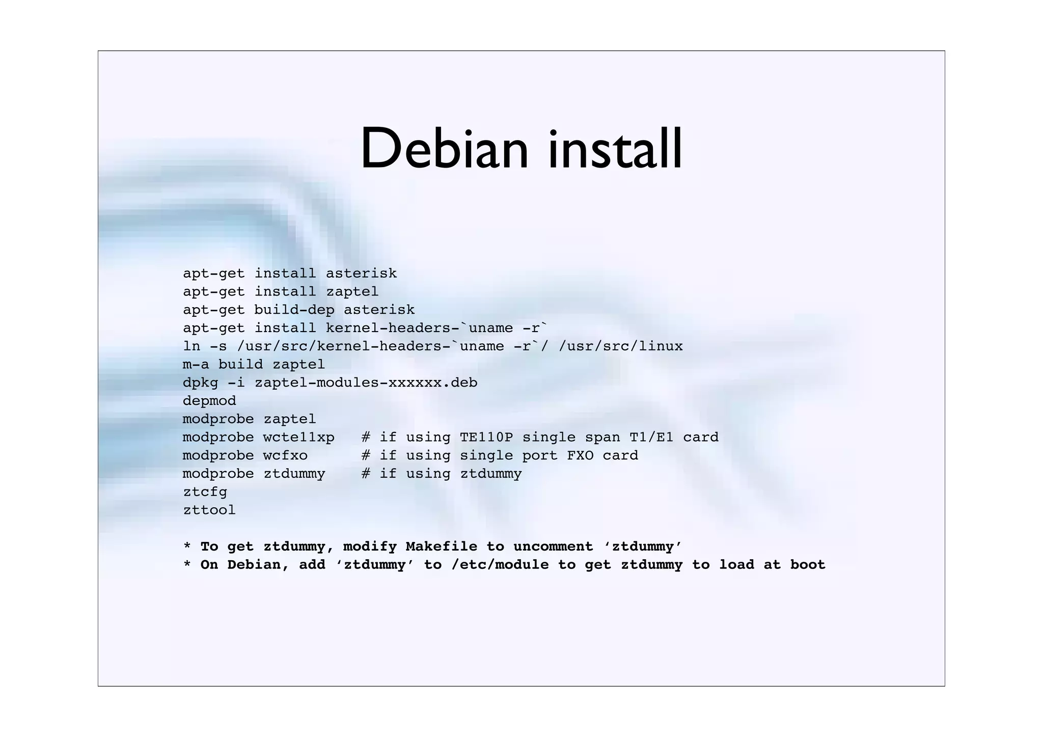 Debian install
apt-get install asterisk
apt-get install zaptel
apt-get build-dep asterisk
apt-get install kernel-headers-`uname -r`
ln -s /usr/src/kernel-headers-`uname -r`/ /usr/src/linux
m-a build zaptel
dpkg -i zaptel-modules-xxxxxx.deb
depmod
modprobe zaptel
modprobe wcte11xp   # if using TE110P single span T1/E1 card
modprobe wcfxo      # if using single port FXO card
modprobe ztdummy    # if using ztdummy
ztcfg
zttool

* To get ztdummy, modify Makefile to uncomment ‘ztdummy’
* On Debian, add ‘ztdummy’ to /etc/module to get ztdummy to load at boot
 