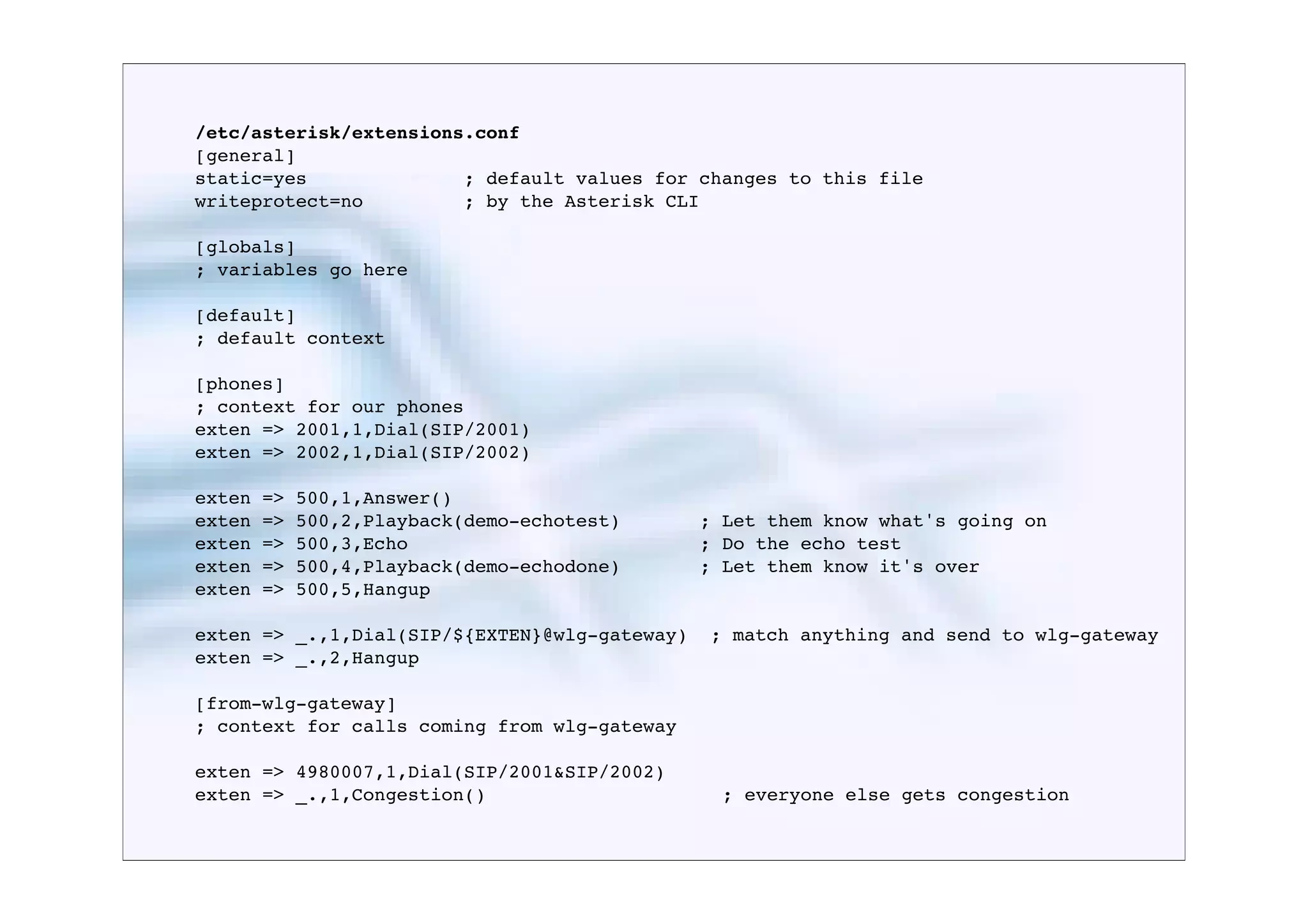 /etc/asterisk/extensions.conf
[general]
static=yes              ; default values for changes to this file
writeprotect=no         ; by the Asterisk CLI

[globals]
; variables go here

[default]
; default context

[phones]
; context for our phones
exten => 2001,1,Dial(SIP/2001)
exten => 2002,1,Dial(SIP/2002)

exten   =>   500,1,Answer()
exten   =>   500,2,Playback(demo-echotest)   	

	

   ; Let them know what's going on
exten   =>   500,3,Echo                      	

	

   ; Do the echo test
exten   =>   500,4,Playback(demo-echodone)   	

	

   ; Let them know it's over
exten   =>   500,5,Hangup

exten => _.,1,Dial(SIP/${EXTEN}@wlg-gateway)          ; match anything and send to wlg-gateway
exten => _.,2,Hangup

[from-wlg-gateway]
; context for calls coming from wlg-gateway

exten => 4980007,1,Dial(SIP/2001&SIP/2002)
exten => _.,1,Congestion()            	

 	

           ; everyone else gets congestion
 