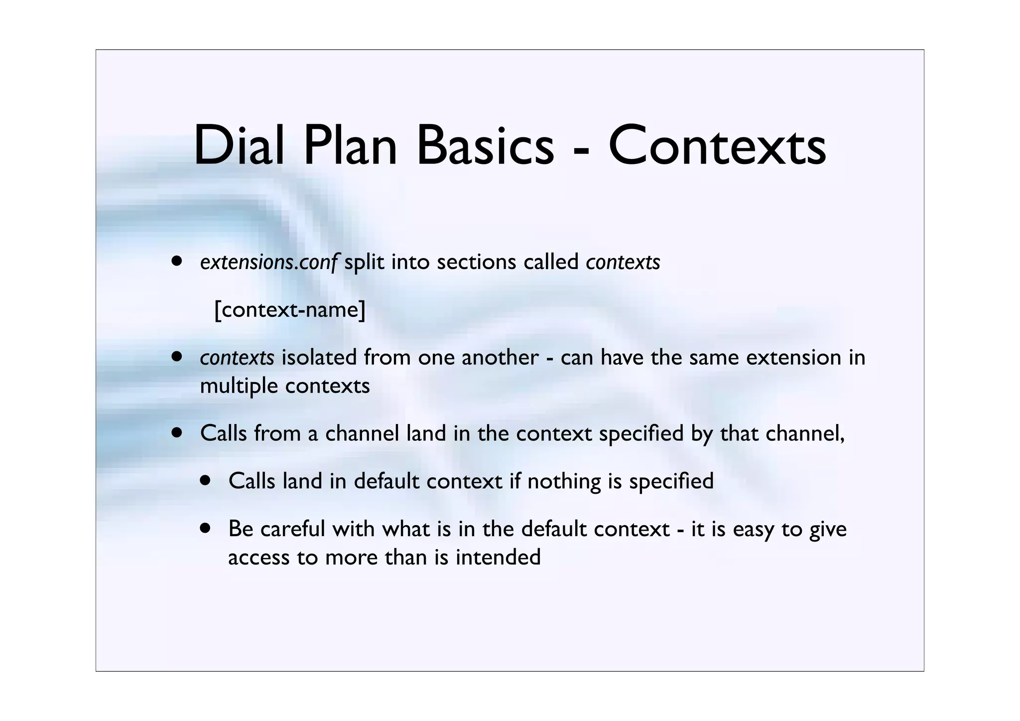 Dial Plan Basics - Contexts
•   extensions.conf split into sections called contexts
        [context-name]

•   contexts isolated from one another - can have the same extension in
    multiple contexts

•   Calls from a channel land in the context speciﬁed by that channel,

    •    Calls land in default context if nothing is speciﬁed

    •    Be careful with what is in the default context - it is easy to give
         access to more than is intended
 