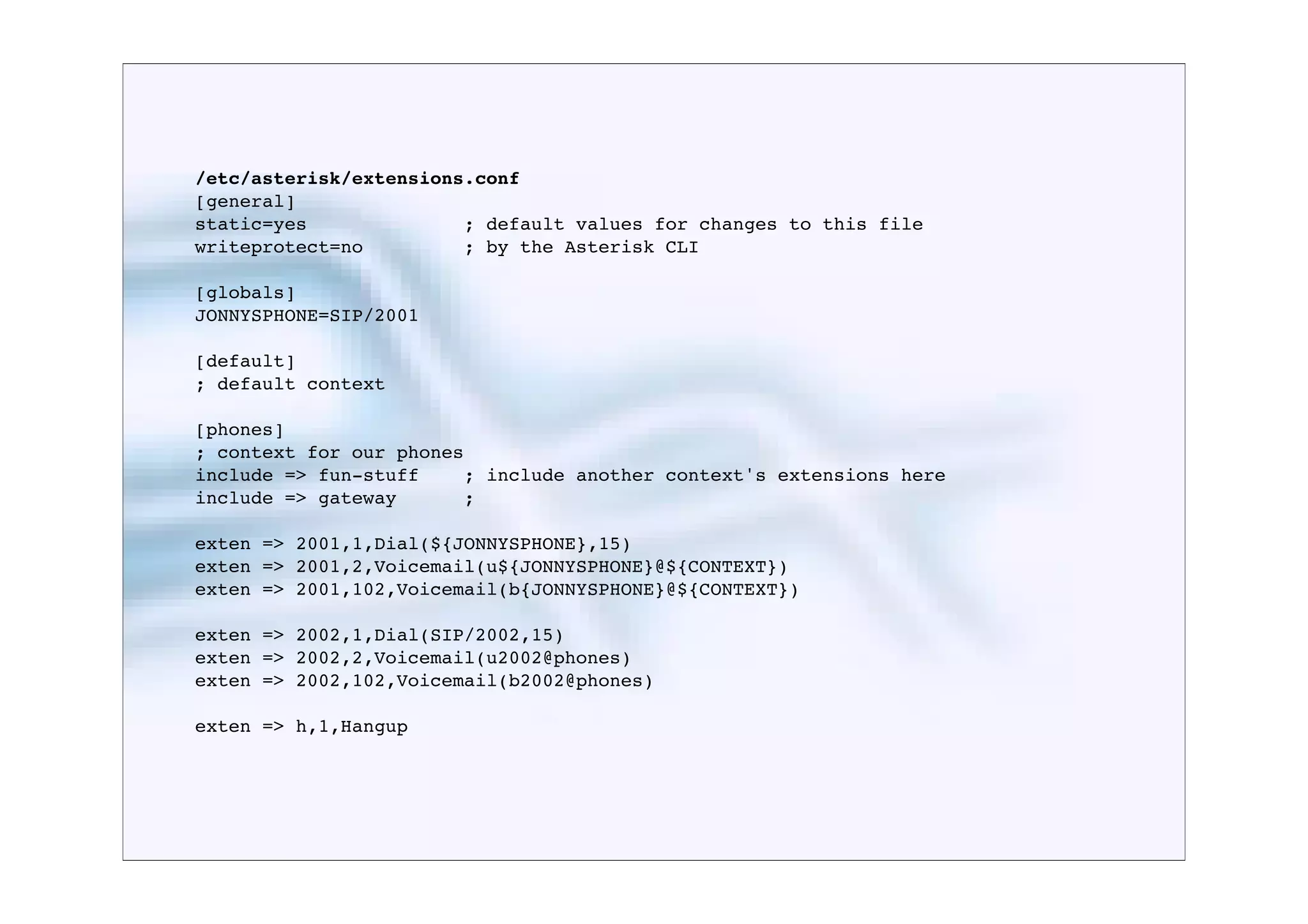 /etc/asterisk/extensions.conf
[general]
static=yes              ; default values for changes to this file
writeprotect=no         ; by the Asterisk CLI

[globals]
JONNYSPHONE=SIP/2001

[default]
; default context

[phones]
; context for our phones
include => fun-stuff    ; include another context's extensions here
include => gateway      ;

exten => 2001,1,Dial(${JONNYSPHONE},15)
exten => 2001,2,Voicemail(u${JONNYSPHONE}@${CONTEXT})
exten => 2001,102,Voicemail(b{JONNYSPHONE}@${CONTEXT})

exten => 2002,1,Dial(SIP/2002,15)
exten => 2002,2,Voicemail(u2002@phones)
exten => 2002,102,Voicemail(b2002@phones)

exten => h,1,Hangup
 