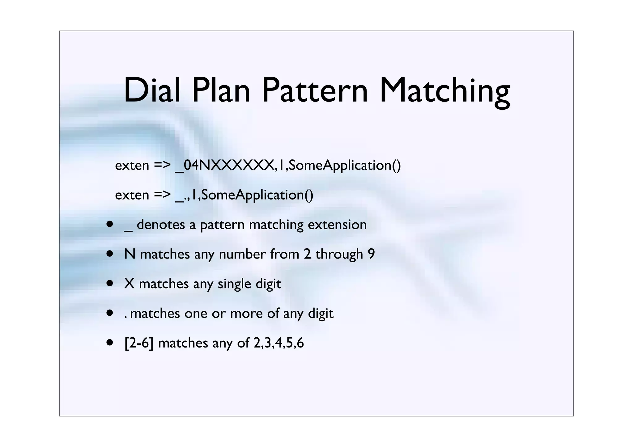 Dial Plan Pattern Matching
    exten => _04NXXXXXX,1,SomeApplication()
    exten => _.,1,SomeApplication()

•    _ denotes a pattern matching extension

•    N matches any number from 2 through 9

•    X matches any single digit

•    . matches one or more of any digit

•    [2-6] matches any of 2,3,4,5,6
 