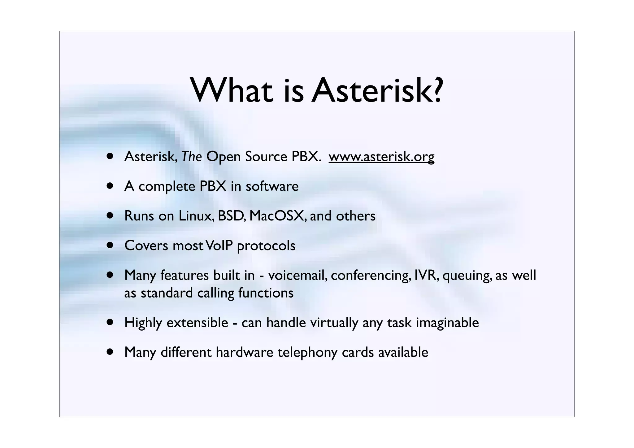 What is Asterisk?
•   Asterisk, The Open Source PBX. www.asterisk.org

•   A complete PBX in software

•   Runs on Linux, BSD, MacOSX, and others

•   Covers most VoIP protocols

•   Many features built in - voicemail, conferencing, IVR, queuing, as well
    as standard calling functions

•   Highly extensible - can handle virtually any task imaginable

•   Many different hardware telephony cards available
 