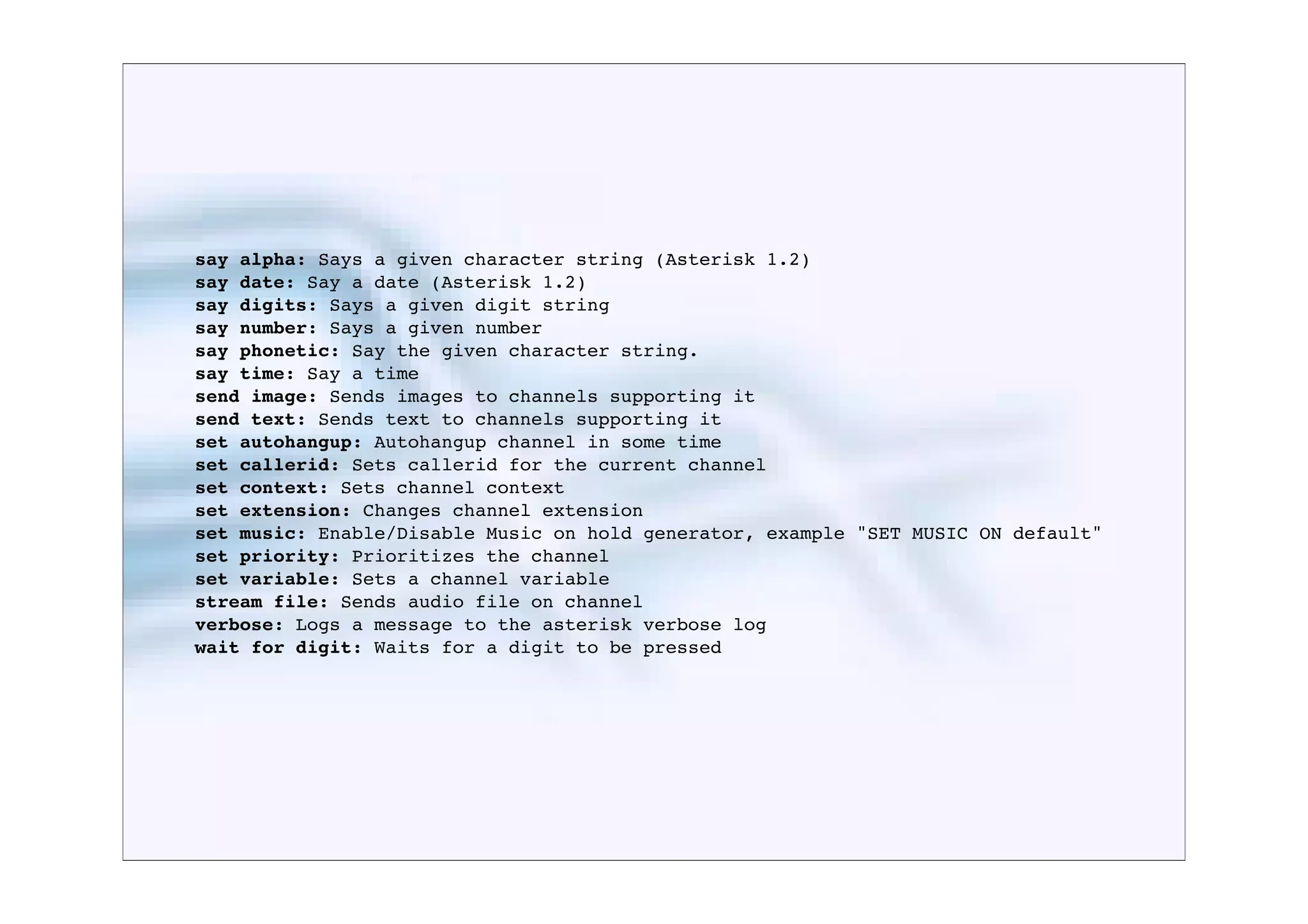 say alpha: Says a given character string (Asterisk 1.2)
say date: Say a date (Asterisk 1.2)
say digits: Says a given digit string
say number: Says a given number
say phonetic: Say the given character string.
say time: Say a time
send image: Sends images to channels supporting it
send text: Sends text to channels supporting it
set autohangup: Autohangup channel in some time
set callerid: Sets callerid for the current channel
set context: Sets channel context
set extension: Changes channel extension
set music: Enable/Disable Music on hold generator, example "SET MUSIC ON default"
set priority: Prioritizes the channel
set variable: Sets a channel variable
stream file: Sends audio file on channel
verbose: Logs a message to the asterisk verbose log
wait for digit: Waits for a digit to be pressed
 