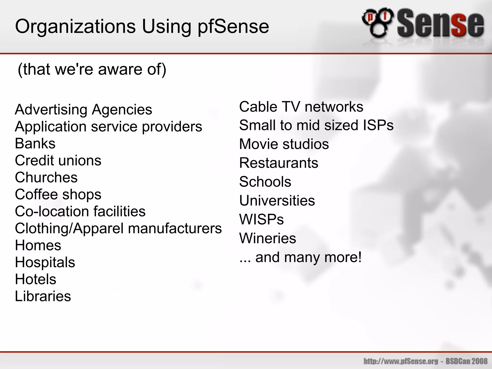 Organizations Using pfSense

(that we're aware of)

Advertising Agencies             Cable TV networks
Application service providers    Small to mid sized ISPs
Banks                            Movie studios
Credit unions                    Restaurants
Churches                         Schools
Coffee shops                     Universities
Co-location facilities
                                 WISPs
Clothing/Apparel manufacturers
Homes                            Wineries
Hospitals                        ... and many more!
Hotels
Libraries
 