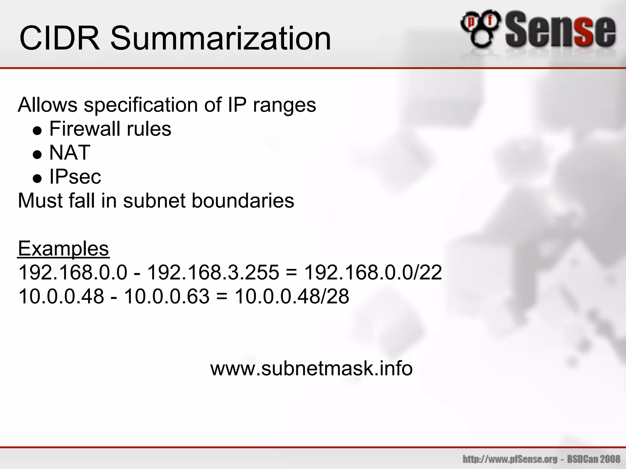CIDR Summarization
Allows specification of IP ranges
    Firewall rules
    NAT
    IPsec
Must fall in subnet boundaries

Examples
192.168.0.0 - 192.168.3.255 = 192.168.0.0/22
10.0.0.48 - 10.0.0.63 = 10.0.0.48/28


                     www.subnetmask.info
 