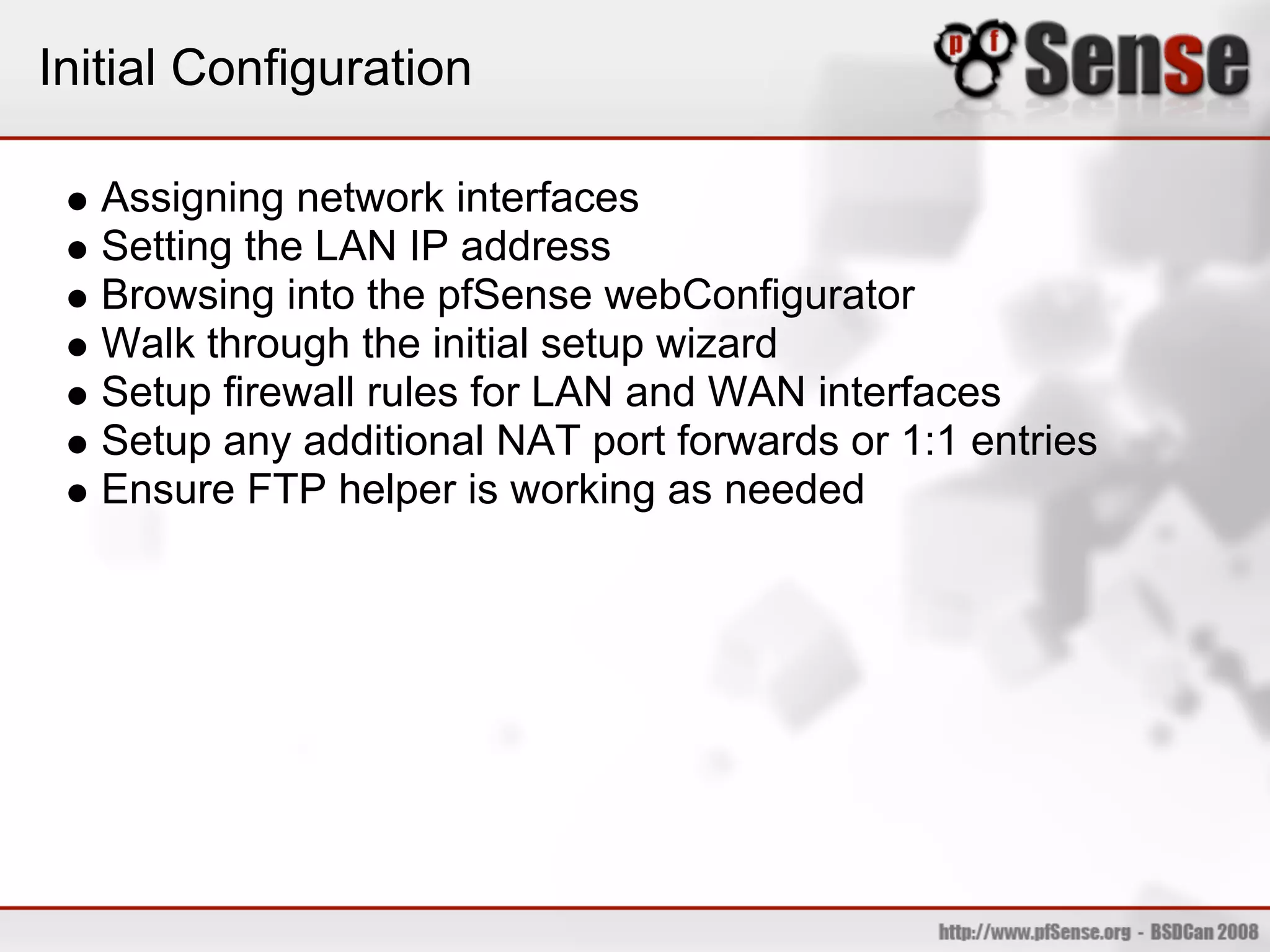 Initial Configuration

   Assigning network interfaces
   Setting the LAN IP address
   Browsing into the pfSense webConfigurator
   Walk through the initial setup wizard
   Setup firewall rules for LAN and WAN interfaces
   Setup any additional NAT port forwards or 1:1 entries
   Ensure FTP helper is working as needed
 