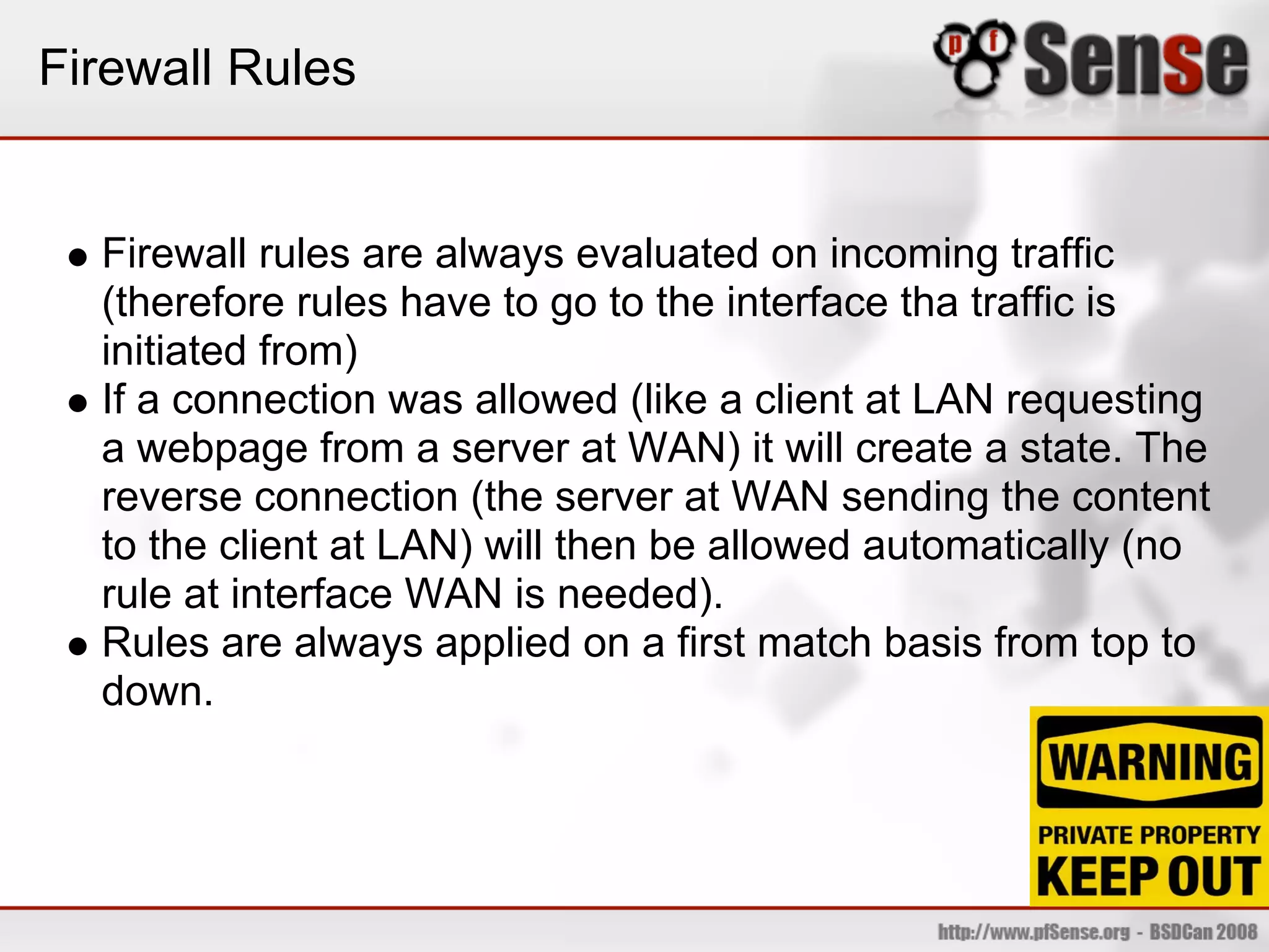 Firewall Rules


  Firewall rules are always evaluated on incoming traffic
  (therefore rules have to go to the interface tha traffic is
  initiated from)
  If a connection was allowed (like a client at LAN requesting
  a webpage from a server at WAN) it will create a state. The
  reverse connection (the server at WAN sending the content
  to the client at LAN) will then be allowed automatically (no
  rule at interface WAN is needed).
  Rules are always applied on a first match basis from top to
  down.
 