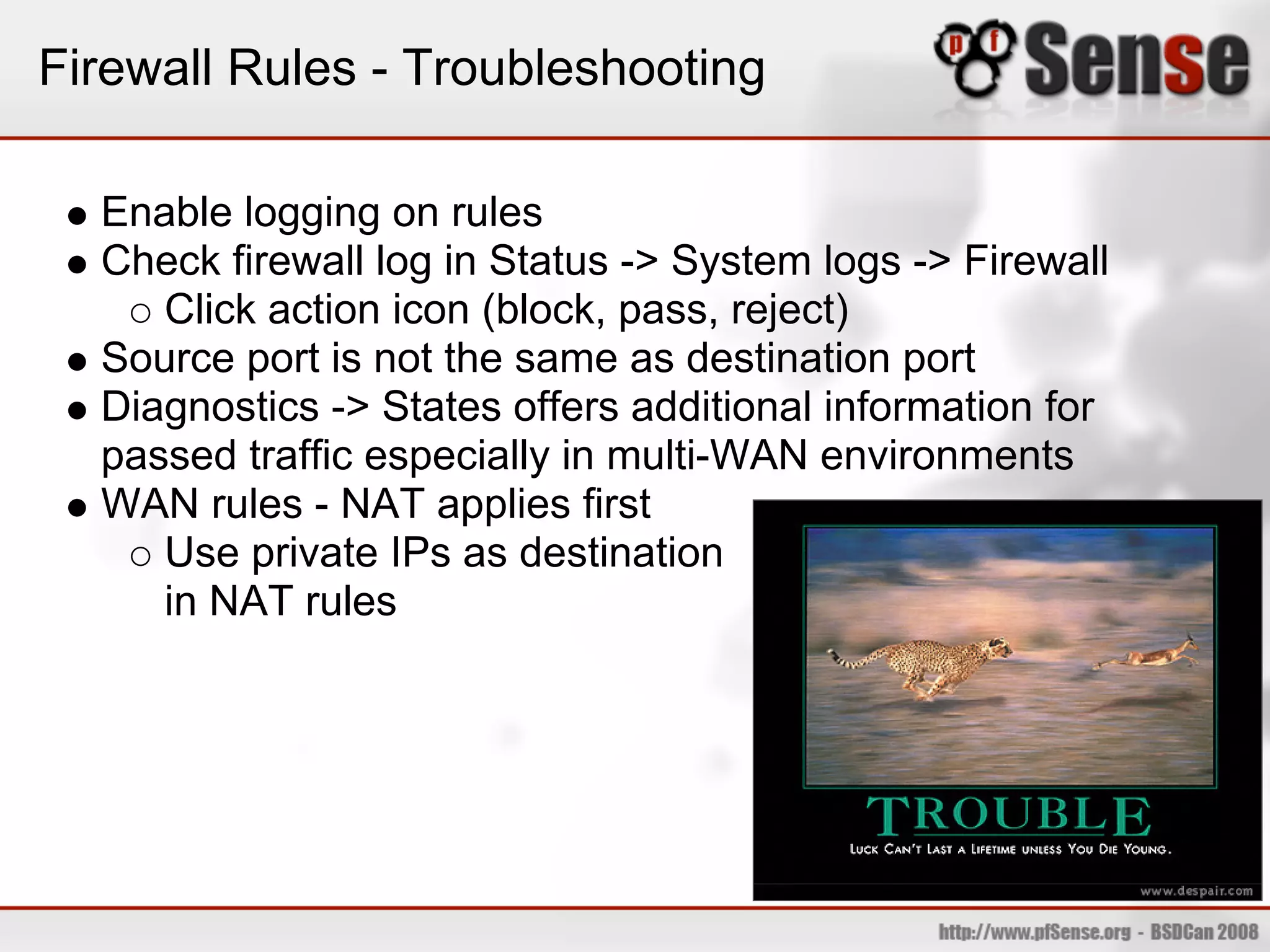 Firewall Rules - Troubleshooting

  Enable logging on rules
  Check firewall log in Status -> System logs -> Firewall
     Click action icon (block, pass, reject)
  Source port is not the same as destination port
  Diagnostics -> States offers additional information for
  passed traffic especially in multi-WAN environments
  WAN rules - NAT applies first
     Use private IPs as destination
     in NAT rules
 