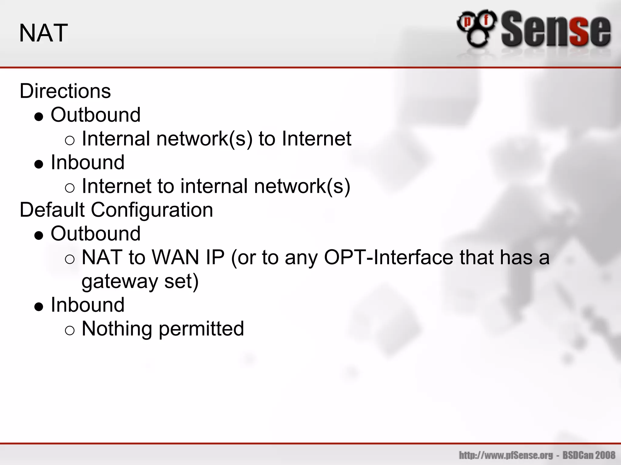 NAT

Directions
   Outbound
       Internal network(s) to Internet
   Inbound
       Internet to internal network(s)
Default Configuration
   Outbound
       NAT to WAN IP (or to any OPT-Interface that has a
       gateway set)
   Inbound
       Nothing permitted
 