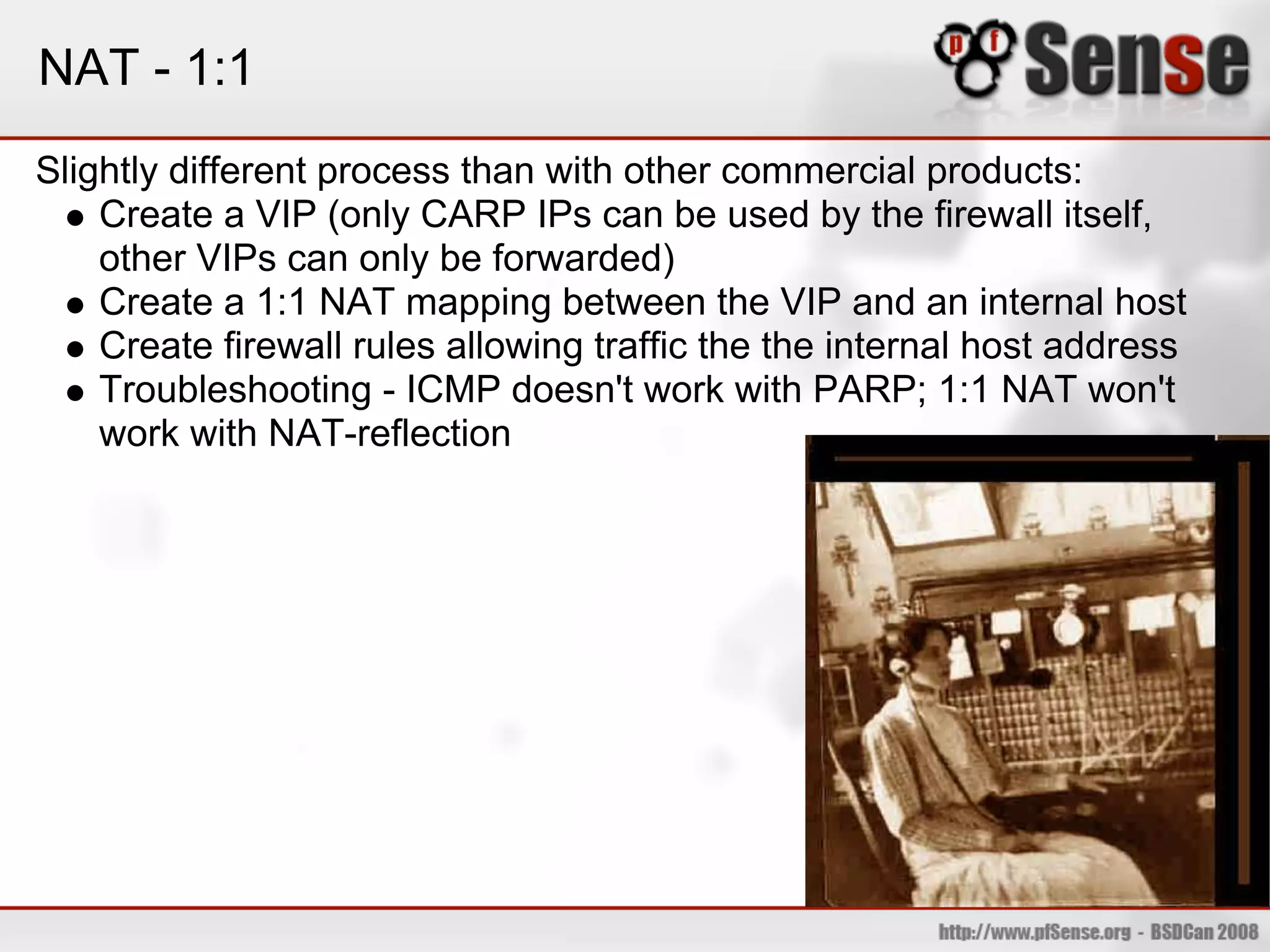 NAT - 1:1
Slightly different process than with other commercial products:
    Create a VIP (only CARP IPs can be used by the firewall itself,
    other VIPs can only be forwarded)
    Create a 1:1 NAT mapping between the VIP and an internal host
    Create firewall rules allowing traffic the the internal host address
    Troubleshooting - ICMP doesn't work with PARP; 1:1 NAT won't
    work with NAT-reflection
 