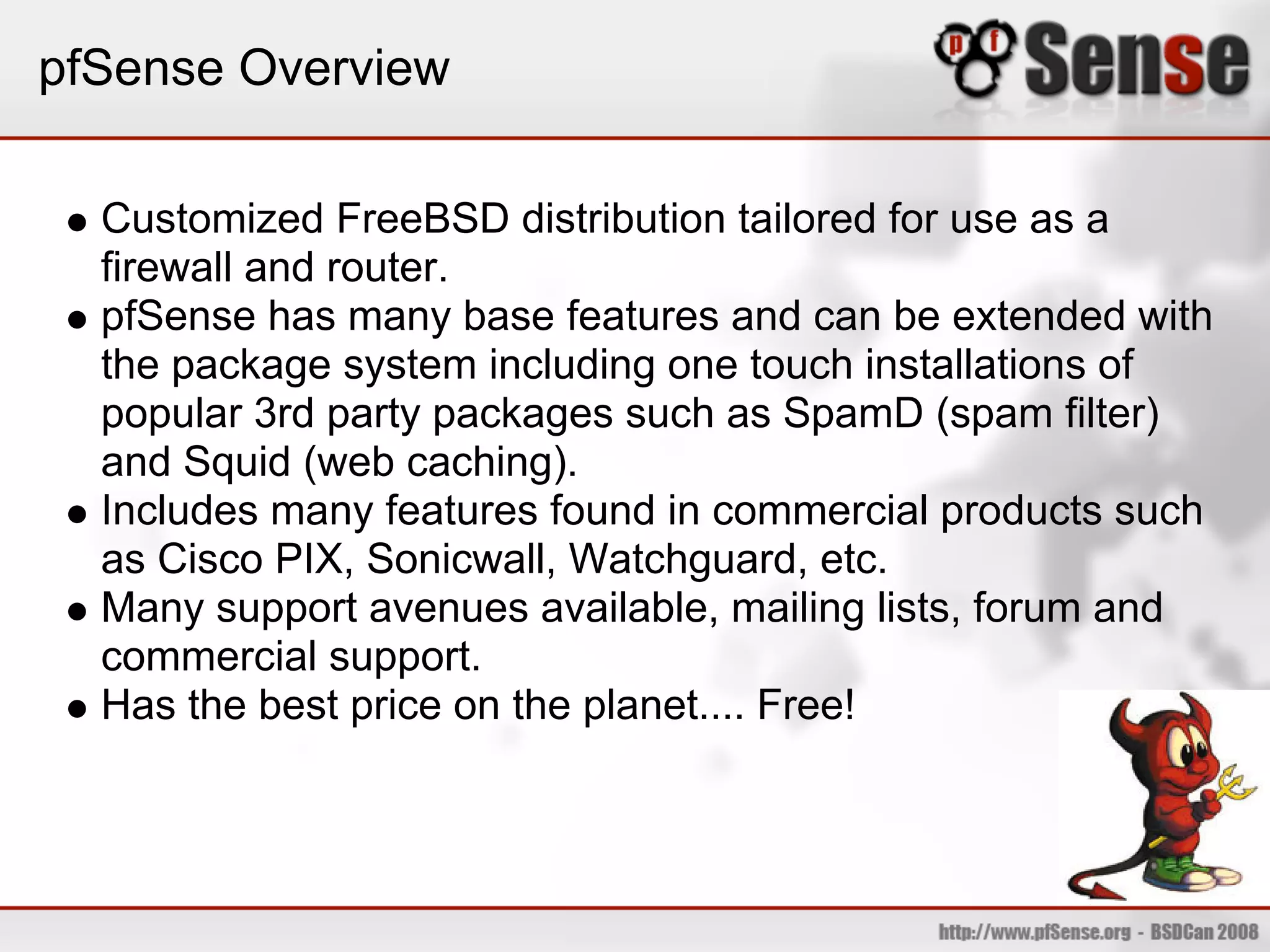 pfSense Overview

  Customized FreeBSD distribution tailored for use as a
  firewall and router.
  pfSense has many base features and can be extended with
  the package system including one touch installations of
  popular 3rd party packages such as SpamD (spam filter)
  and Squid (web caching).
  Includes many features found in commercial products such
  as Cisco PIX, Sonicwall, Watchguard, etc.
  Many support avenues available, mailing lists, forum and
  commercial support.
  Has the best price on the planet.... Free!
 