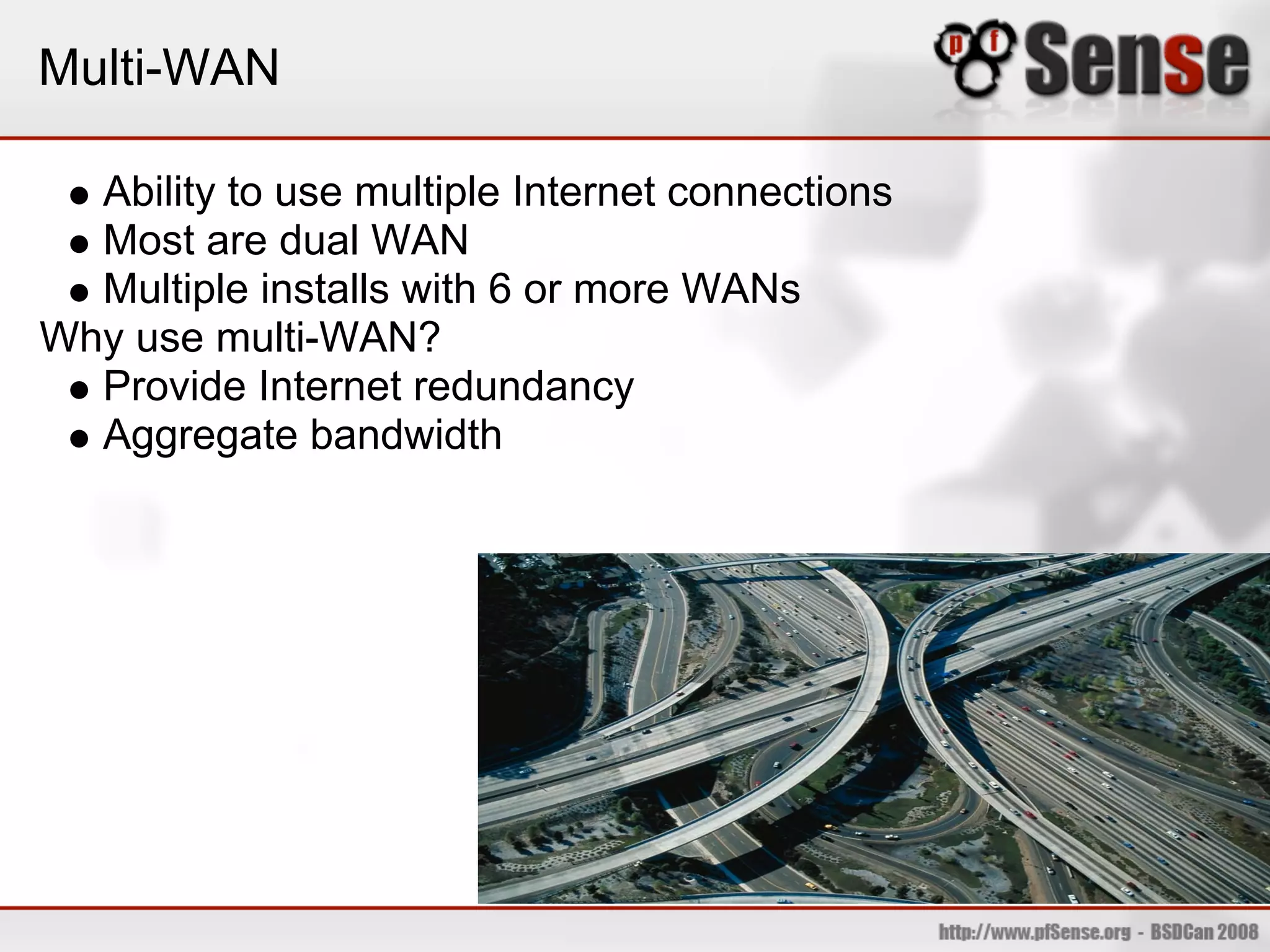 Multi-WAN

  Ability to use multiple Internet connections
  Most are dual WAN
  Multiple installs with 6 or more WANs
Why use multi-WAN?
  Provide Internet redundancy
  Aggregate bandwidth
 