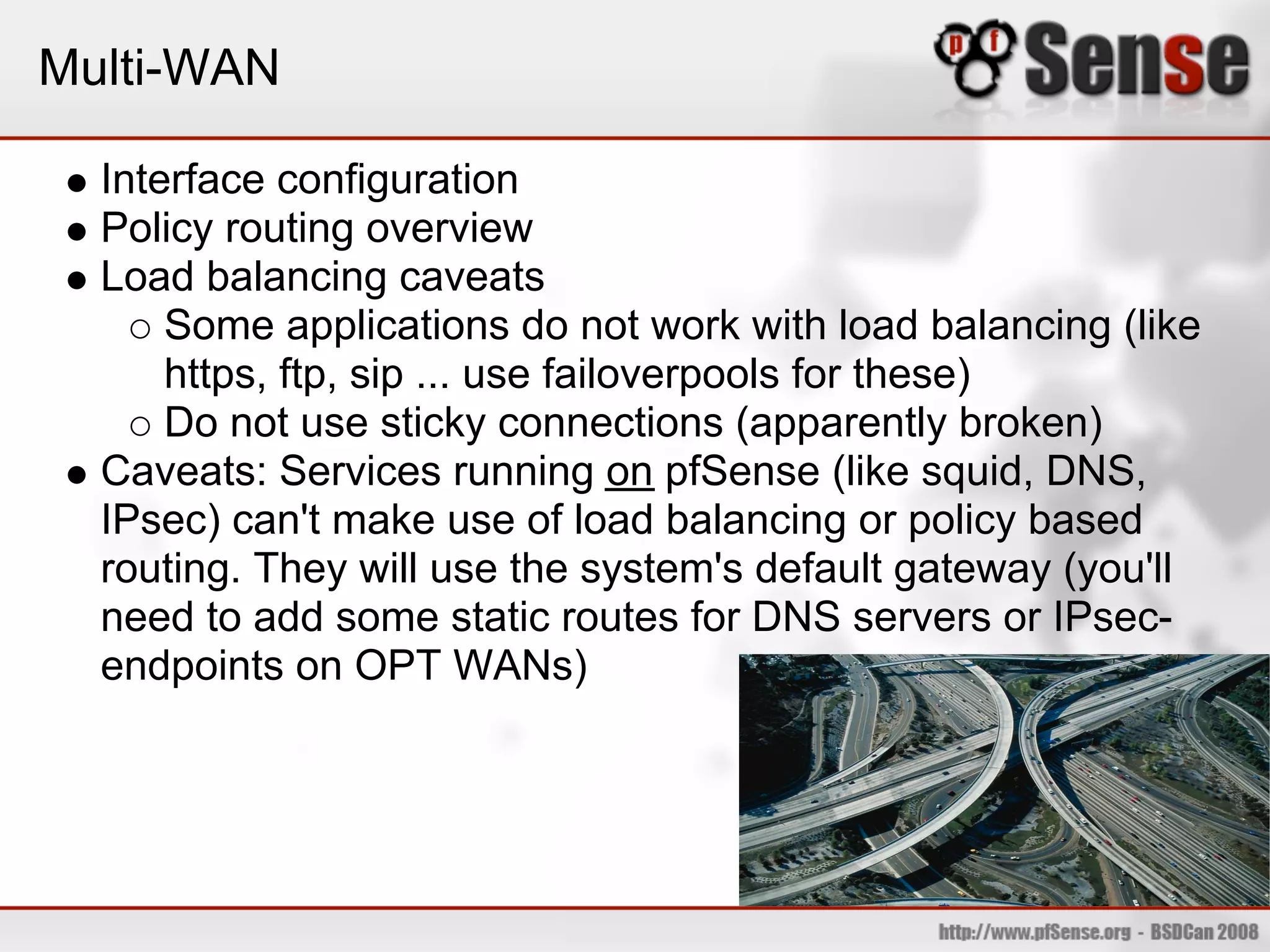 Multi-WAN

  Interface configuration
  Policy routing overview
  Load balancing caveats
      Some applications do not work with load balancing (like
      https, ftp, sip ... use failoverpools for these)
      Do not use sticky connections (apparently broken)
  Caveats: Services running on pfSense (like squid, DNS,
  IPsec) can't make use of load balancing or policy based
  routing. They will use the system's default gateway (you'll
  need to add some static routes for DNS servers or IPsec-
  endpoints on OPT WANs)
 