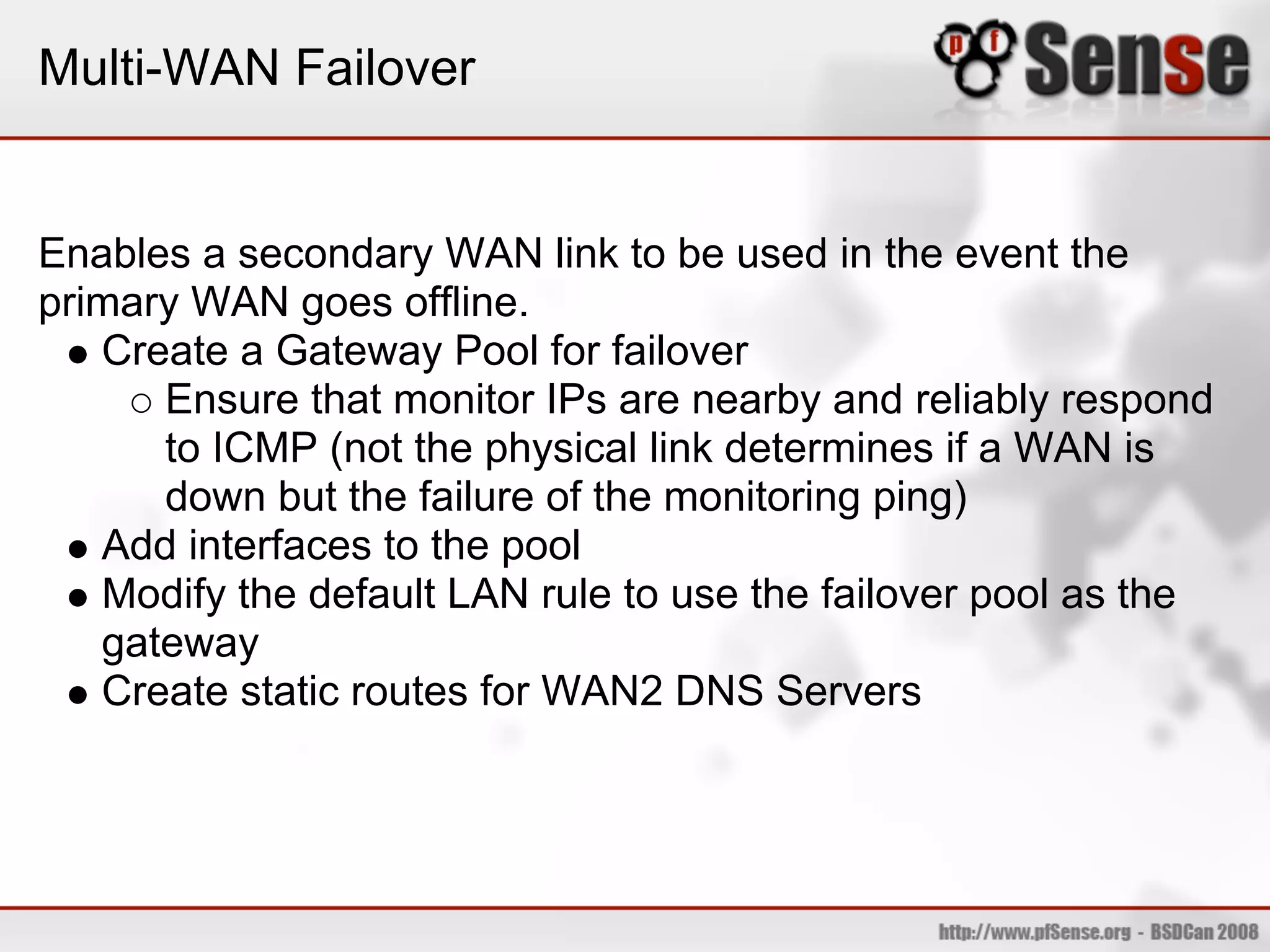 Multi-WAN Failover


Enables a secondary WAN link to be used in the event the
primary WAN goes offline.
   Create a Gateway Pool for failover
      Ensure that monitor IPs are nearby and reliably respond
      to ICMP (not the physical link determines if a WAN is
      down but the failure of the monitoring ping)
   Add interfaces to the pool
   Modify the default LAN rule to use the failover pool as the
   gateway
   Create static routes for WAN2 DNS Servers
 