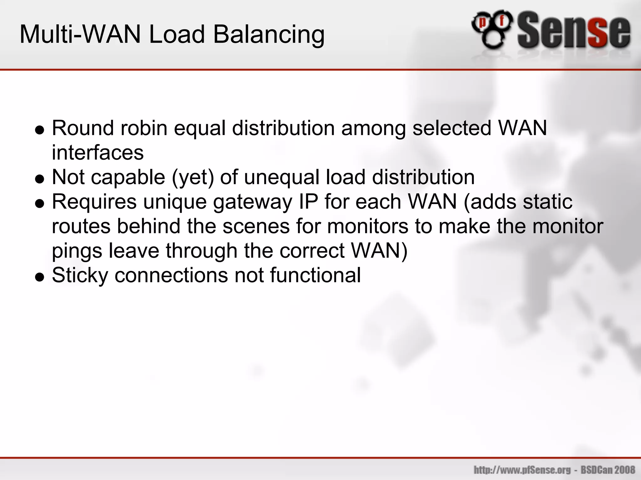 Multi-WAN Load Balancing


  Round robin equal distribution among selected WAN
  interfaces
  Not capable (yet) of unequal load distribution
  Requires unique gateway IP for each WAN (adds static
  routes behind the scenes for monitors to make the monitor
  pings leave through the correct WAN)
  Sticky connections not functional
 
