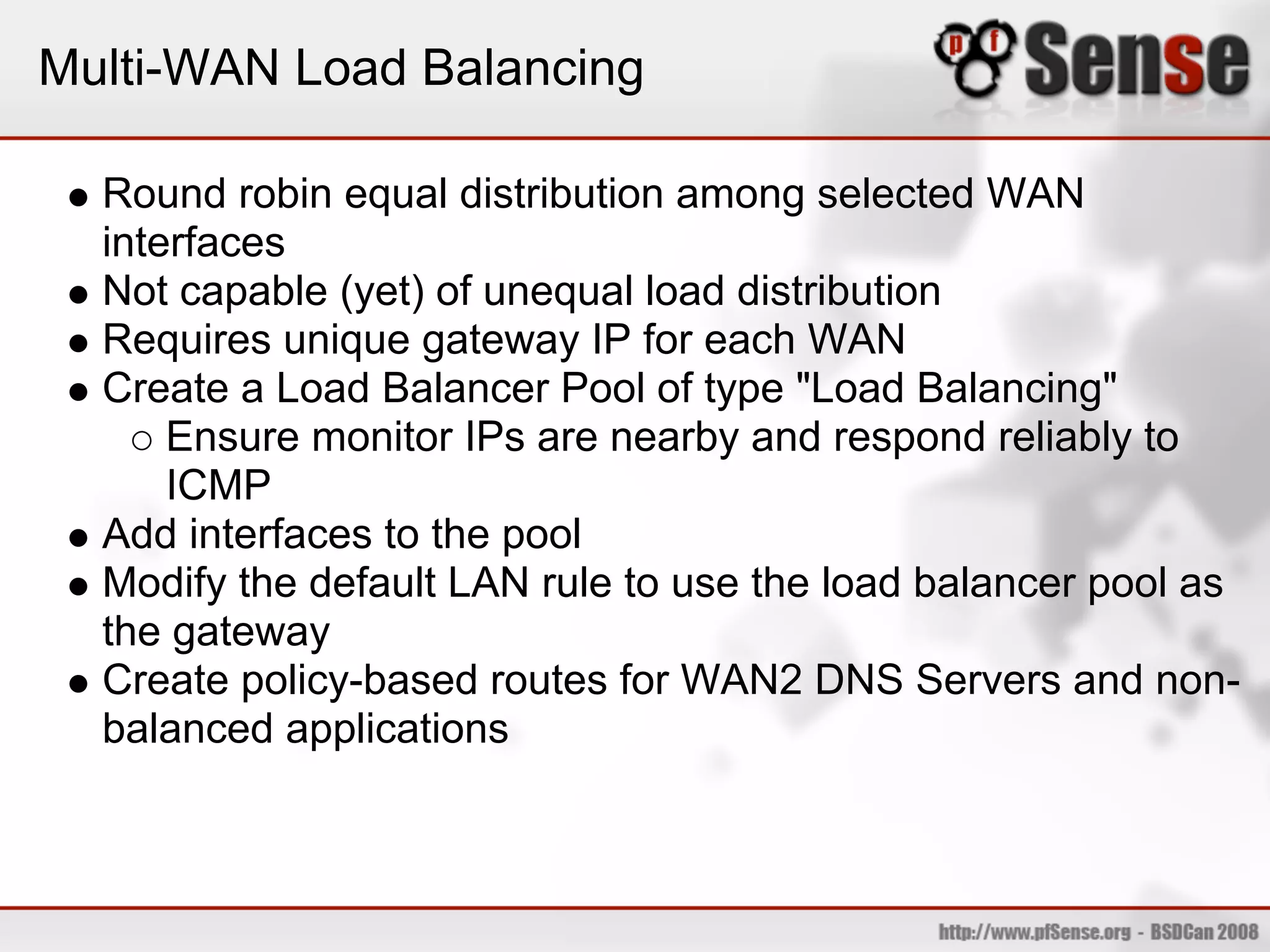 Multi-WAN Load Balancing

  Round robin equal distribution among selected WAN
  interfaces
  Not capable (yet) of unequal load distribution
  Requires unique gateway IP for each WAN
  Create a Load Balancer Pool of type "Load Balancing"
      Ensure monitor IPs are nearby and respond reliably to
      ICMP
  Add interfaces to the pool
  Modify the default LAN rule to use the load balancer pool as
  the gateway
  Create policy-based routes for WAN2 DNS Servers and non-
  balanced applications
 