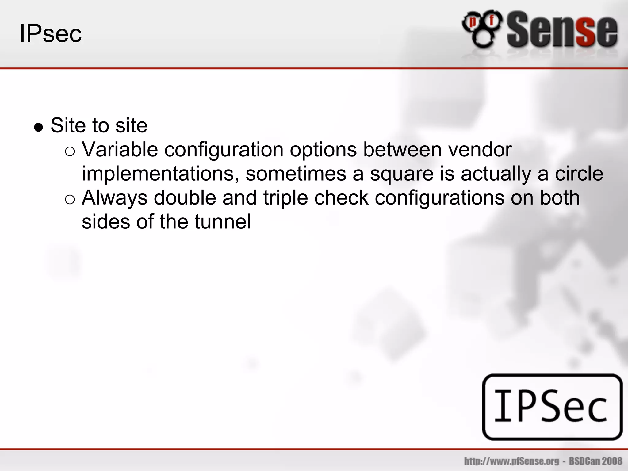 IPsec


  Site to site
      Variable configuration options between vendor
      implementations, sometimes a square is actually a circle
      Always double and triple check configurations on both
      sides of the tunnel
 