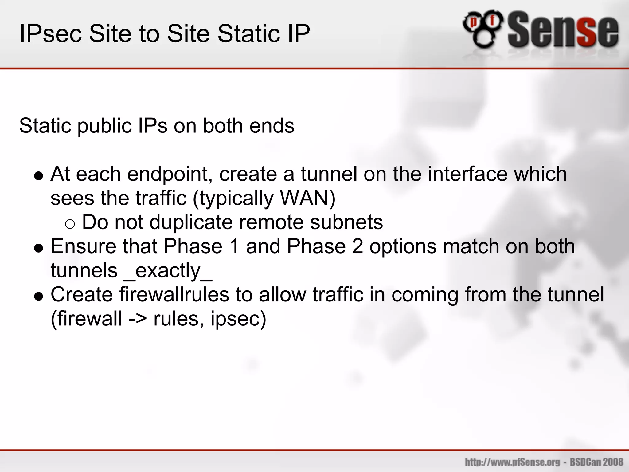 IPsec Site to Site Static IP


Static public IPs on both ends

   At each endpoint, create a tunnel on the interface which
   sees the traffic (typically WAN)
        Do not duplicate remote subnets
   Ensure that Phase 1 and Phase 2 options match on both
   tunnels _exactly_
   Create firewallrules to allow traffic in coming from the tunnel
   (firewall -> rules, ipsec)
 