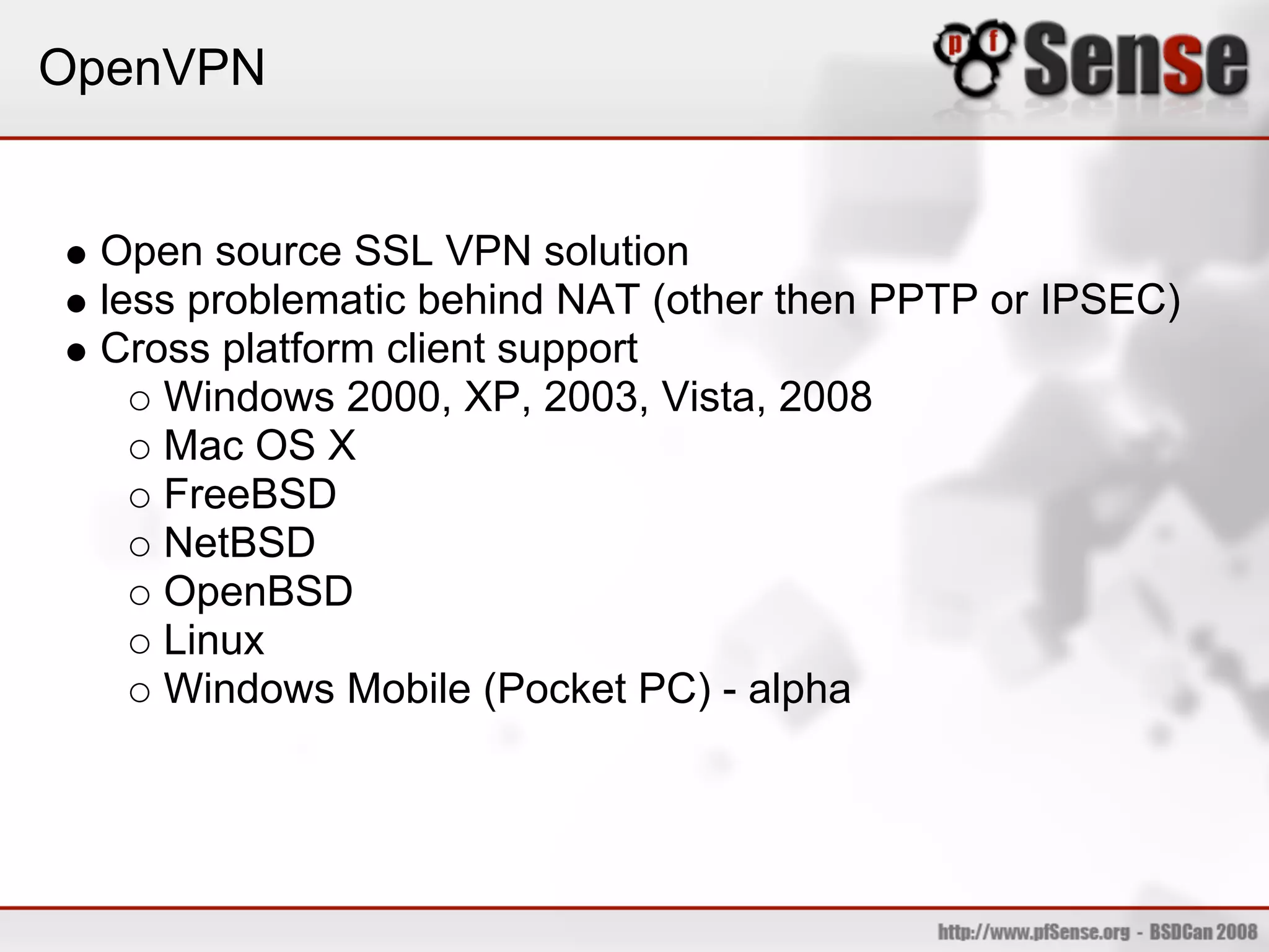 OpenVPN


 Open source SSL VPN solution
 less problematic behind NAT (other then PPTP or IPSEC)
 Cross platform client support
    Windows 2000, XP, 2003, Vista, 2008
    Mac OS X
    FreeBSD
    NetBSD
    OpenBSD
    Linux
    Windows Mobile (Pocket PC) - alpha
 