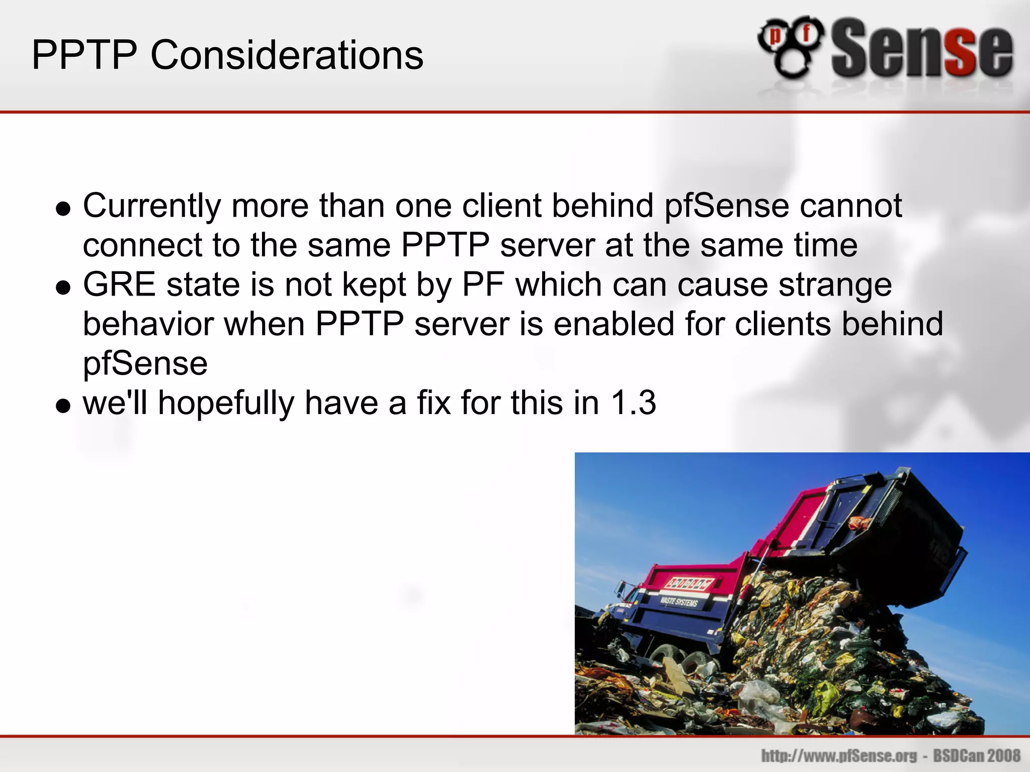 PPTP Considerations


  Currently more than one client behind pfSense cannot
  connect to the same PPTP server at the same time
  GRE state is not kept by PF which can cause strange
  behavior when PPTP server is enabled for clients behind
  pfSense
  we'll hopefully have a fix for this in 1.3
 