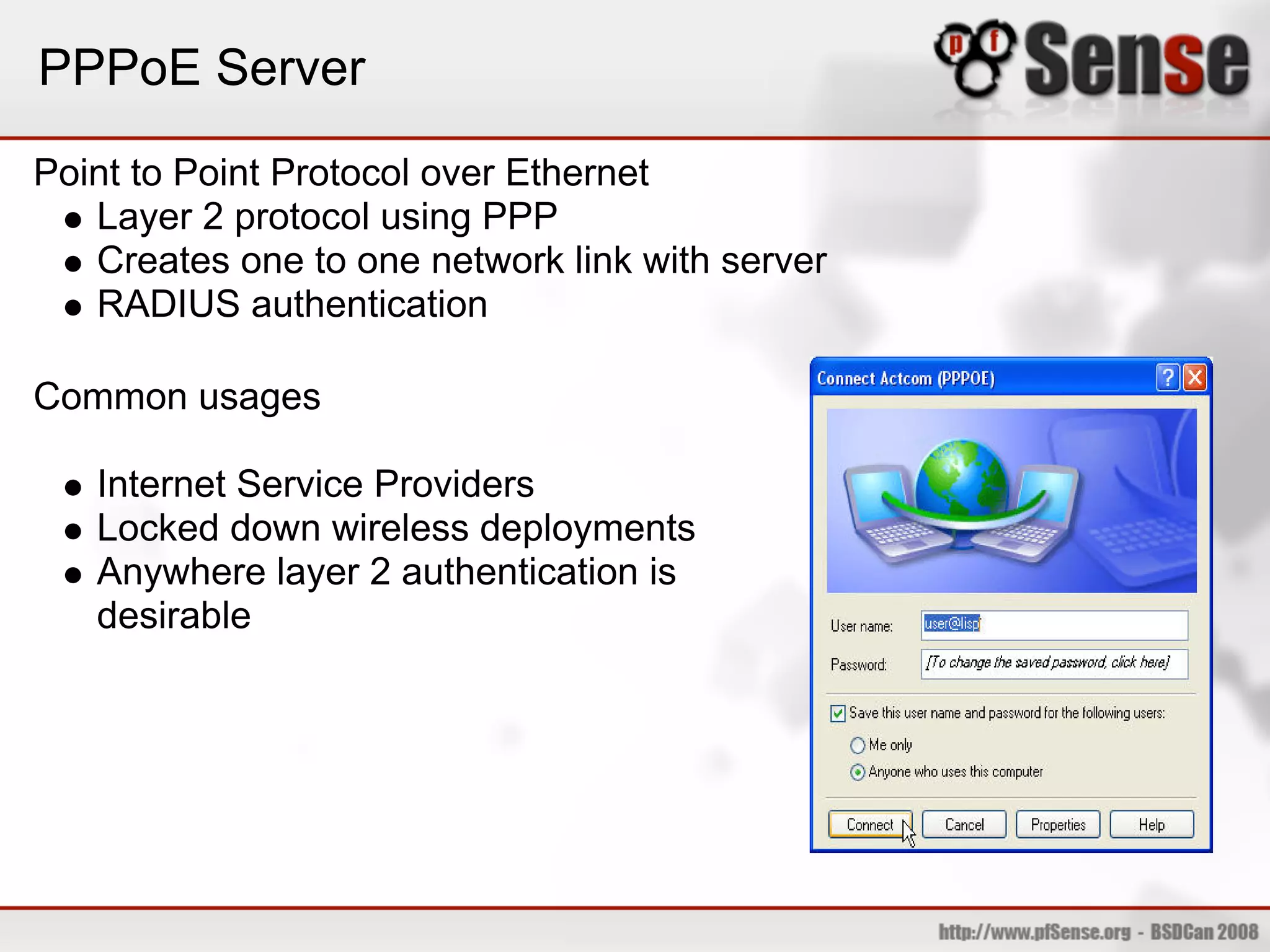 PPPoE Server
Point to Point Protocol over Ethernet
   Layer 2 protocol using PPP
   Creates one to one network link with server
   RADIUS authentication

Common usages

   Internet Service Providers
   Locked down wireless deployments
   Anywhere layer 2 authentication is
   desirable
 