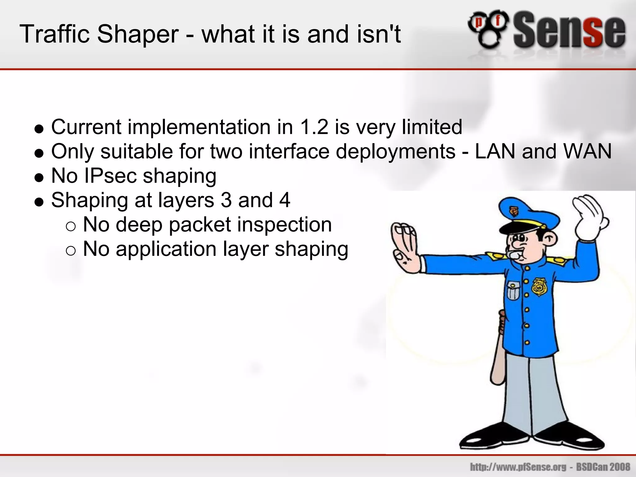 Traffic Shaper - what it is and isn't


   Current implementation in 1.2 is very limited
   Only suitable for two interface deployments - LAN and WAN
   No IPsec shaping
   Shaping at layers 3 and 4
      No deep packet inspection
      No application layer shaping
 