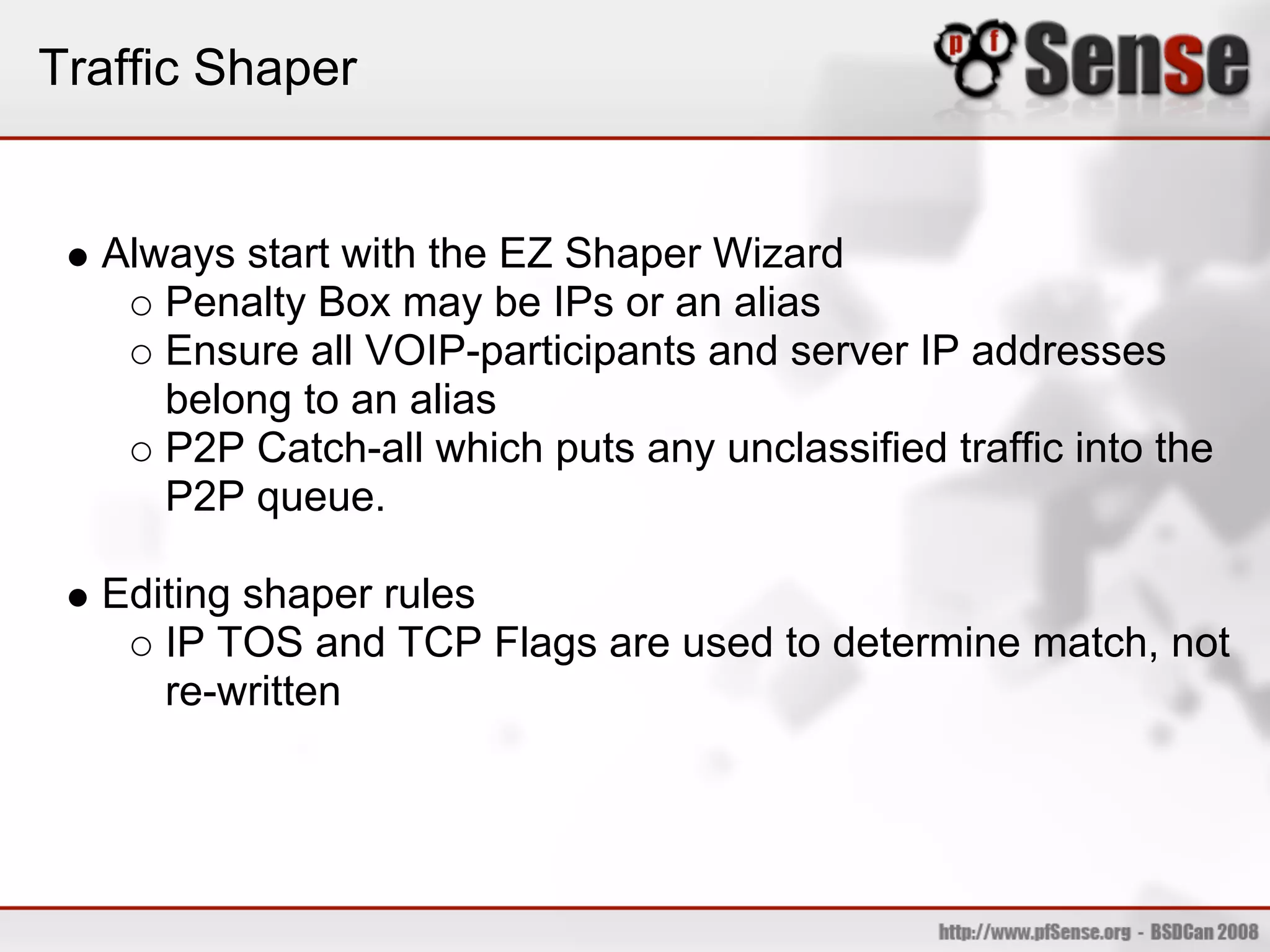 Traffic Shaper


  Always start with the EZ Shaper Wizard
     Penalty Box may be IPs or an alias
     Ensure all VOIP-participants and server IP addresses
     belong to an alias
     P2P Catch-all which puts any unclassified traffic into the
     P2P queue.

  Editing shaper rules
     IP TOS and TCP Flags are used to determine match, not
     re-written
 