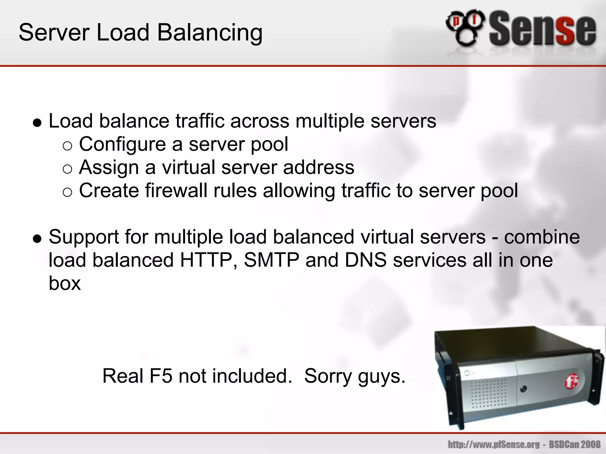 Server Load Balancing


  Load balance traffic across multiple servers
     Configure a server pool
     Assign a virtual server address
     Create firewall rules allowing traffic to server pool

  Support for multiple load balanced virtual servers - combine
  load balanced HTTP, SMTP and DNS services all in one
  box



        Real F5 not included. Sorry guys.
 