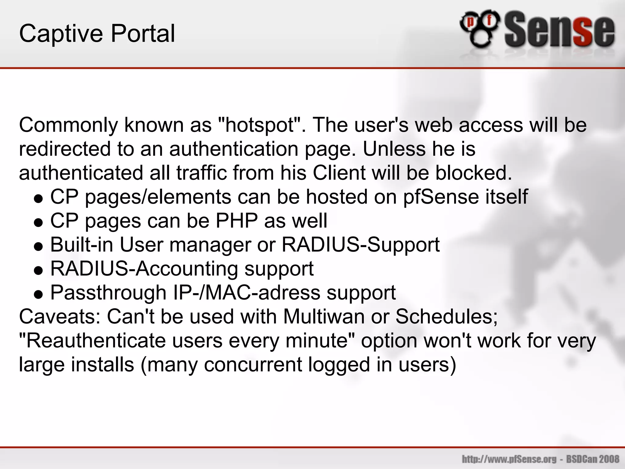 Captive Portal


Commonly known as "hotspot". The user's web access will be
redirected to an authentication page. Unless he is
authenticated all traffic from his Client will be blocked.
    CP pages/elements can be hosted on pfSense itself
    CP pages can be PHP as well
    Built-in User manager or RADIUS-Support
    RADIUS-Accounting support
    Passthrough IP-/MAC-adress support
Caveats: Can't be used with Multiwan or Schedules;
"Reauthenticate users every minute" option won't work for very
large installs (many concurrent logged in users)
 