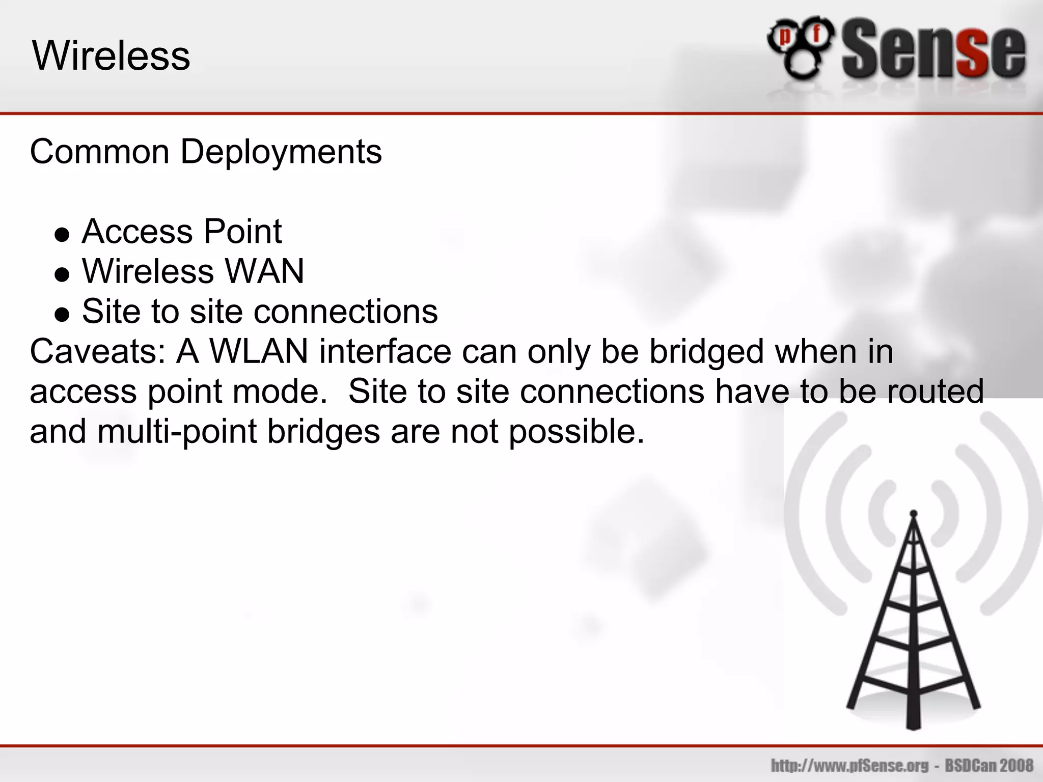 Wireless

Common Deployments

   Access Point
   Wireless WAN
   Site to site connections
Caveats: A WLAN interface can only be bridged when in
access point mode. Site to site connections have to be routed
and multi-point bridges are not possible.
 