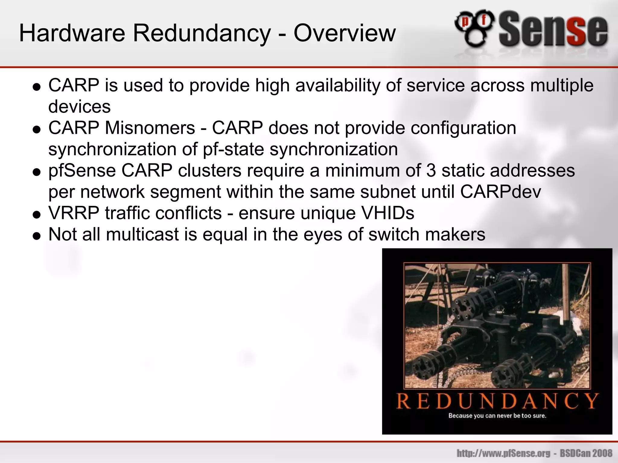 Hardware Redundancy - Overview

  CARP is used to provide high availability of service across multiple
  devices
  CARP Misnomers - CARP does not provide configuration
  synchronization of pf-state synchronization
  pfSense CARP clusters require a minimum of 3 static addresses
  per network segment within the same subnet until CARPdev
  VRRP traffic conflicts - ensure unique VHIDs
  Not all multicast is equal in the eyes of switch makers
 
