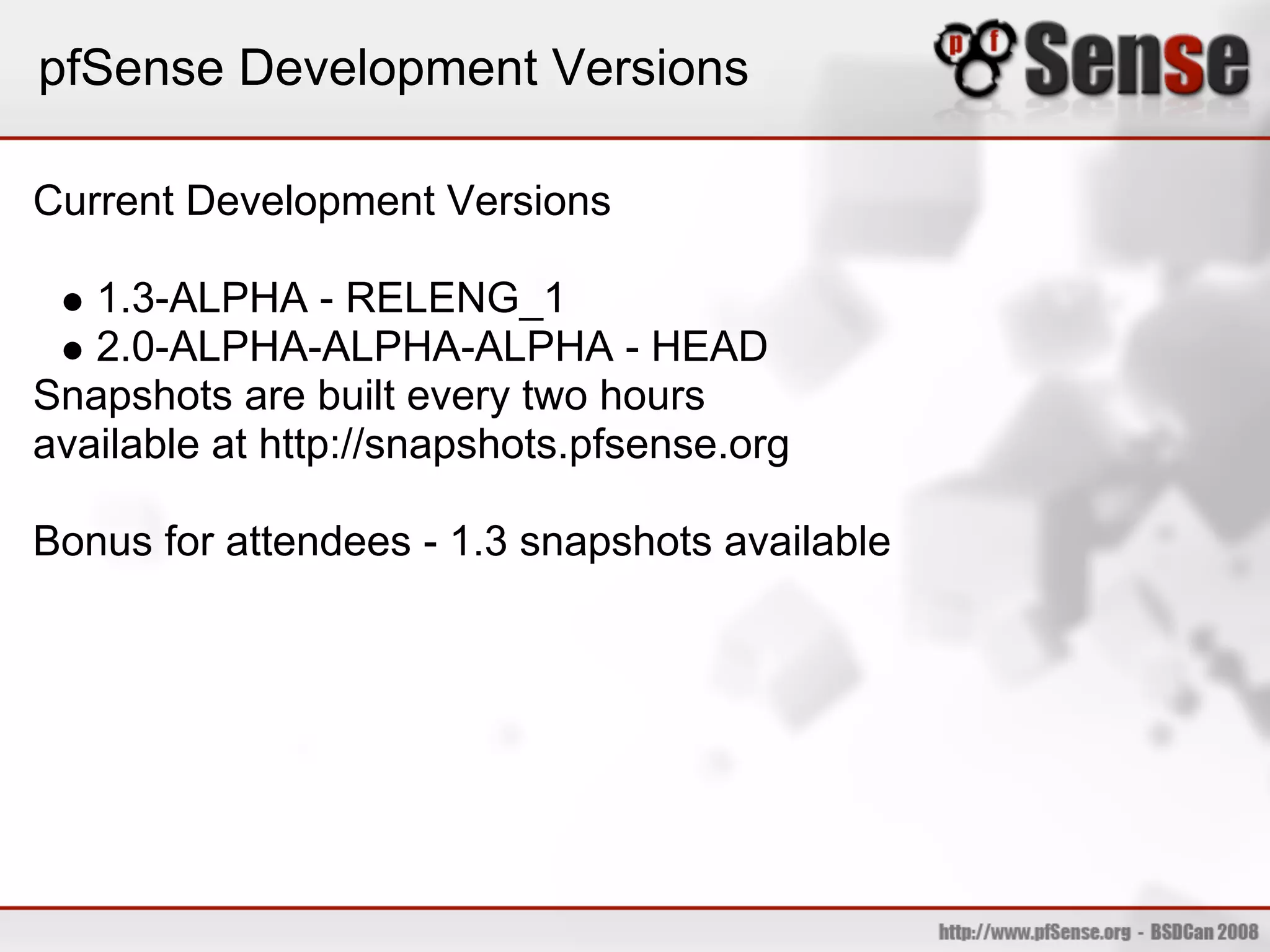 pfSense Development Versions

Current Development Versions

   1.3-ALPHA - RELENG_1
   2.0-ALPHA-ALPHA-ALPHA - HEAD
Snapshots are built every two hours
available at http://snapshots.pfsense.org

Bonus for attendees - 1.3 snapshots available
 