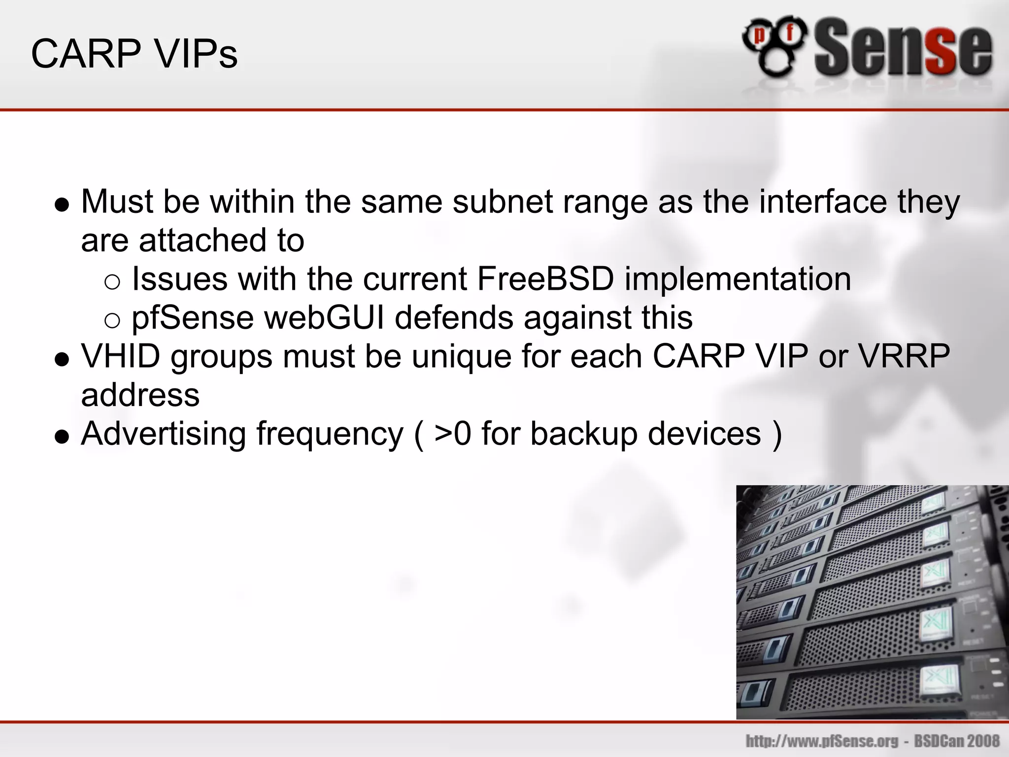 CARP VIPs


  Must be within the same subnet range as the interface they
  are attached to
     Issues with the current FreeBSD implementation
     pfSense webGUI defends against this
  VHID groups must be unique for each CARP VIP or VRRP
  address
  Advertising frequency ( >0 for backup devices )
 