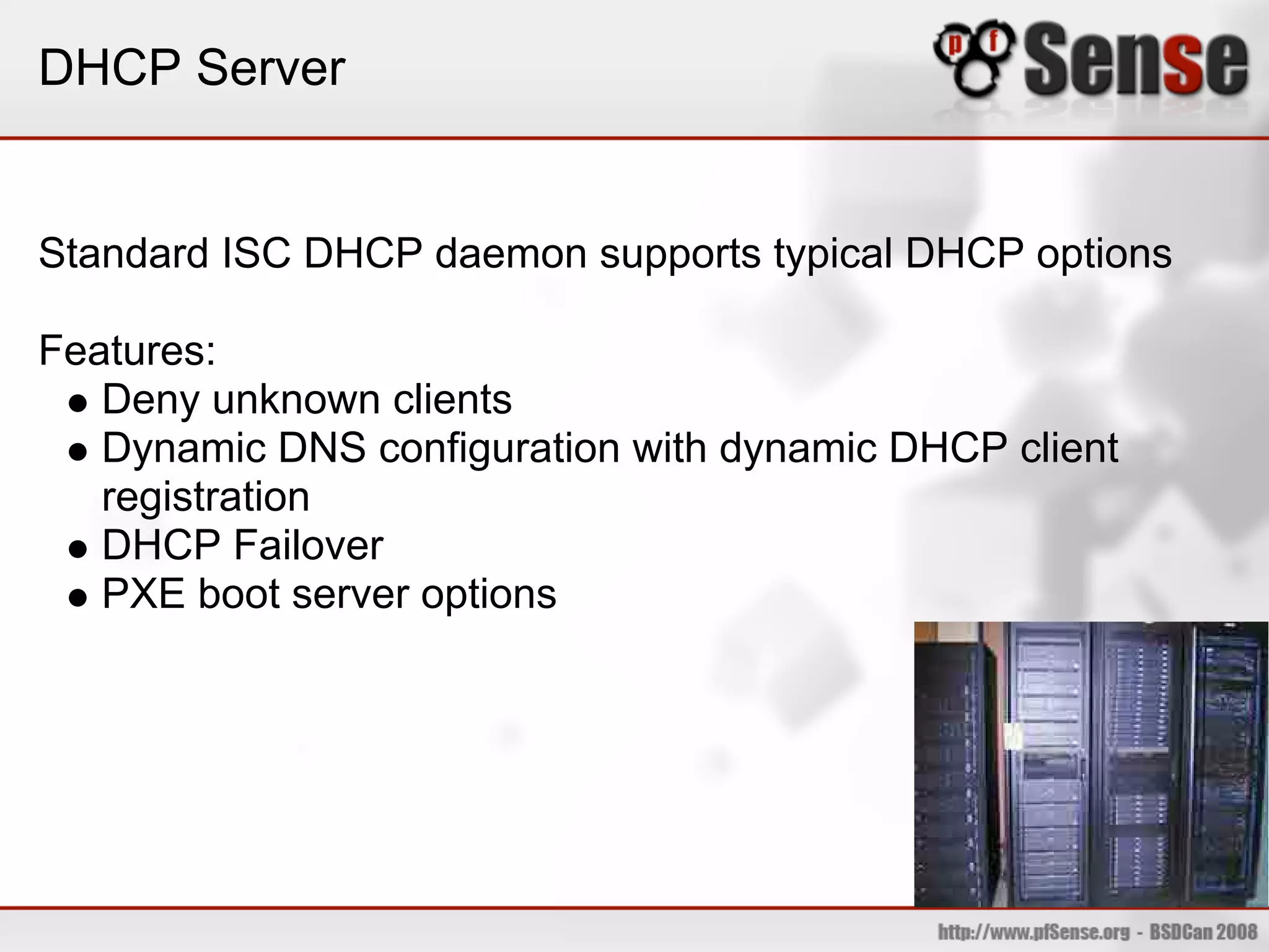 DHCP Server


Standard ISC DHCP daemon supports typical DHCP options

Features:
   Deny unknown clients
   Dynamic DNS configuration with dynamic DHCP client
   registration
   DHCP Failover
   PXE boot server options
 