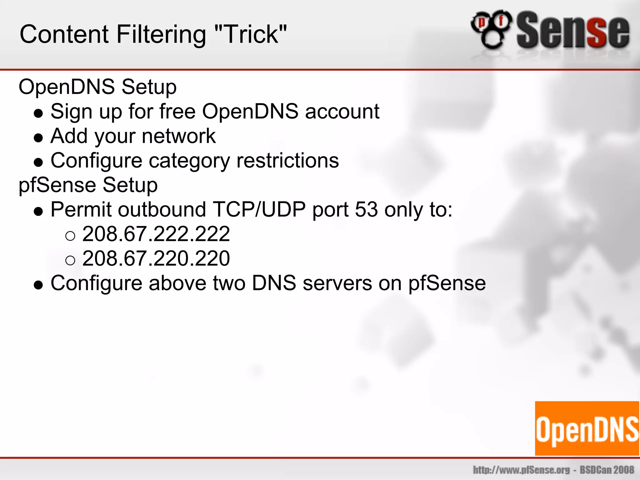 Content Filtering "Trick"
OpenDNS Setup
   Sign up for free OpenDNS account
   Add your network
   Configure category restrictions
pfSense Setup
   Permit outbound TCP/UDP port 53 only to:
      208.67.222.222
      208.67.220.220
   Configure above two DNS servers on pfSense
 