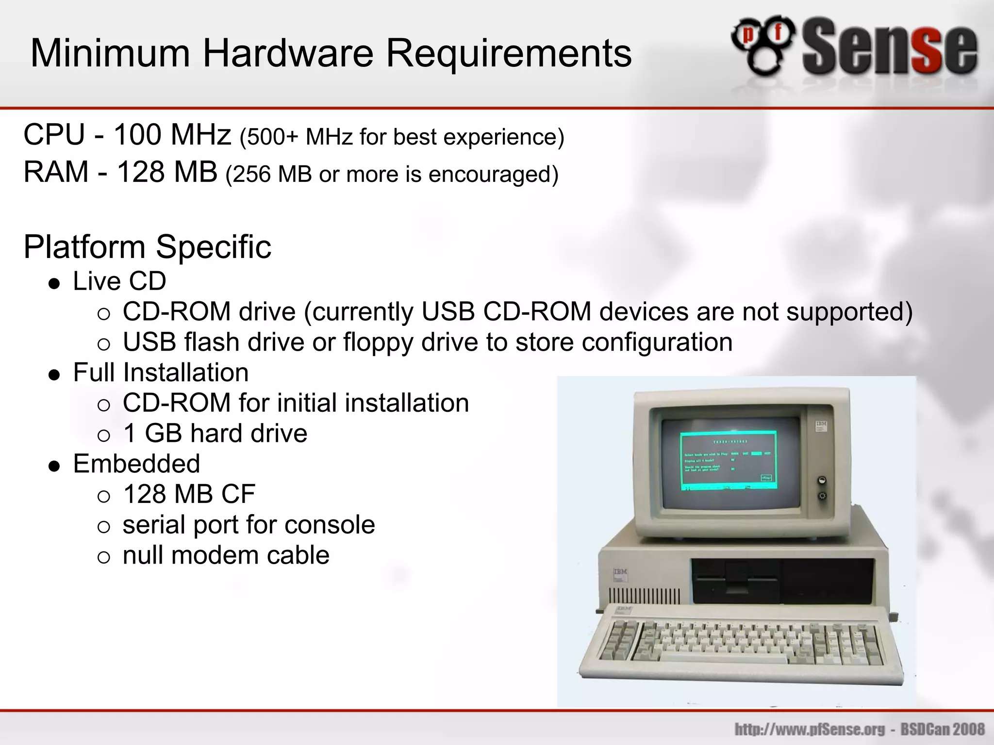 Minimum Hardware Requirements
CPU - 100 MHz (500+ MHz for best experience)
RAM - 128 MB (256 MB or more is encouraged)

Platform Specific
    Live CD
         CD-ROM drive (currently USB CD-ROM devices are not supported)
         USB flash drive or floppy drive to store configuration
    Full Installation
         CD-ROM for initial installation
         1 GB hard drive
    Embedded
         128 MB CF
         serial port for console
         null modem cable
 
