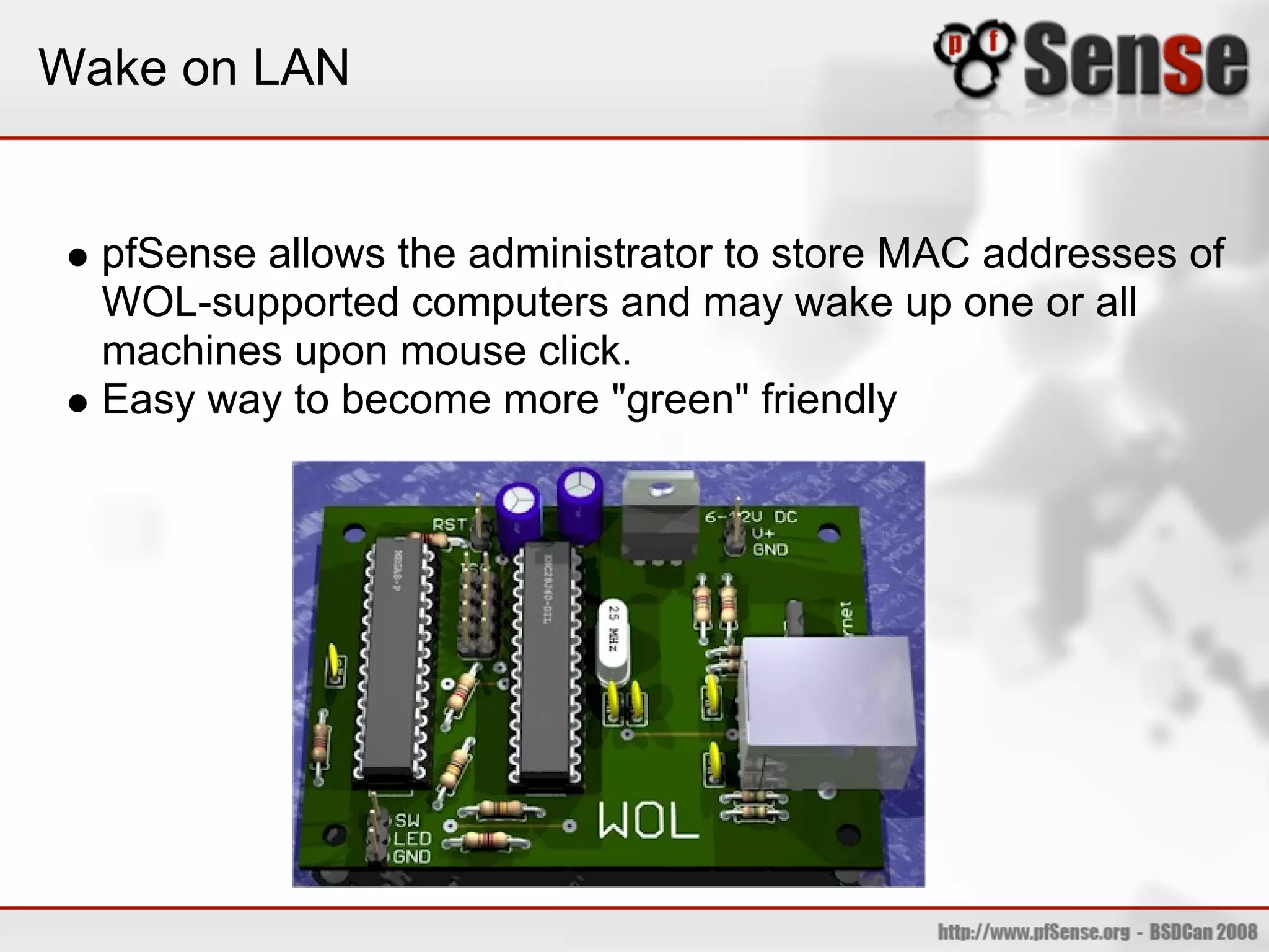 Wake on LAN


  pfSense allows the administrator to store MAC addresses of
  WOL-supported computers and may wake up one or all
  machines upon mouse click.
  Easy way to become more "green" friendly
 